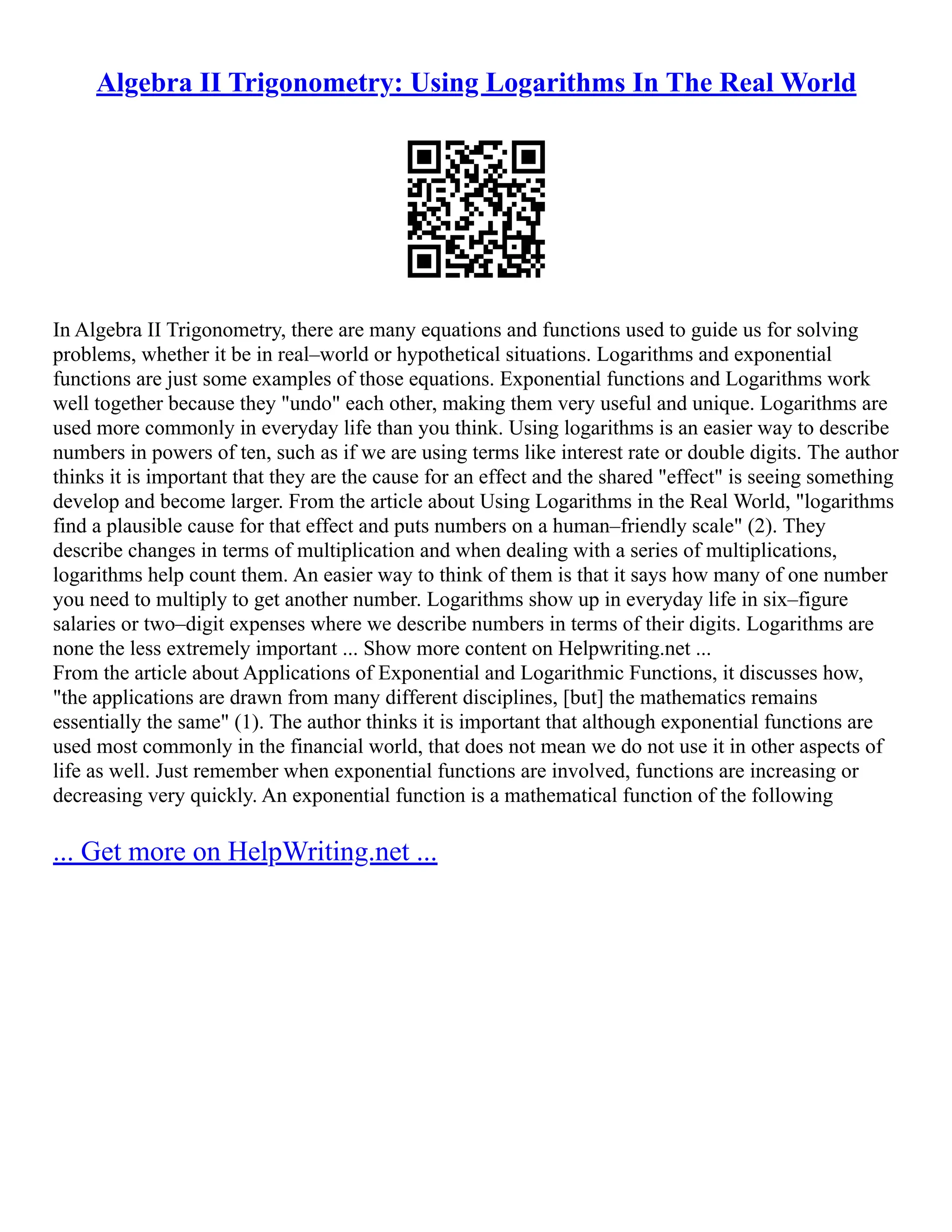 Algebra II Trigonometry: Using Logarithms In The Real World
In Algebra II Trigonometry, there are many equations and functions used to guide us for solving
problems, whether it be in real–world or hypothetical situations. Logarithms and exponential
functions are just some examples of those equations. Exponential functions and Logarithms work
well together because they "undo" each other, making them very useful and unique. Logarithms are
used more commonly in everyday life than you think. Using logarithms is an easier way to describe
numbers in powers of ten, such as if we are using terms like interest rate or double digits. The author
thinks it is important that they are the cause for an effect and the shared "effect" is seeing something
develop and become larger. From the article about Using Logarithms in the Real World, "logarithms
find a plausible cause for that effect and puts numbers on a human–friendly scale" (2). They
describe changes in terms of multiplication and when dealing with a series of multiplications,
logarithms help count them. An easier way to think of them is that it says how many of one number
you need to multiply to get another number. Logarithms show up in everyday life in six–figure
salaries or two–digit expenses where we describe numbers in terms of their digits. Logarithms are
none the less extremely important ... Show more content on Helpwriting.net ...
From the article about Applications of Exponential and Logarithmic Functions, it discusses how,
"the applications are drawn from many different disciplines, [but] the mathematics remains
essentially the same" (1). The author thinks it is important that although exponential functions are
used most commonly in the financial world, that does not mean we do not use it in other aspects of
life as well. Just remember when exponential functions are involved, functions are increasing or
decreasing very quickly. An exponential function is a mathematical function of the following
... Get more on HelpWriting.net ...
 