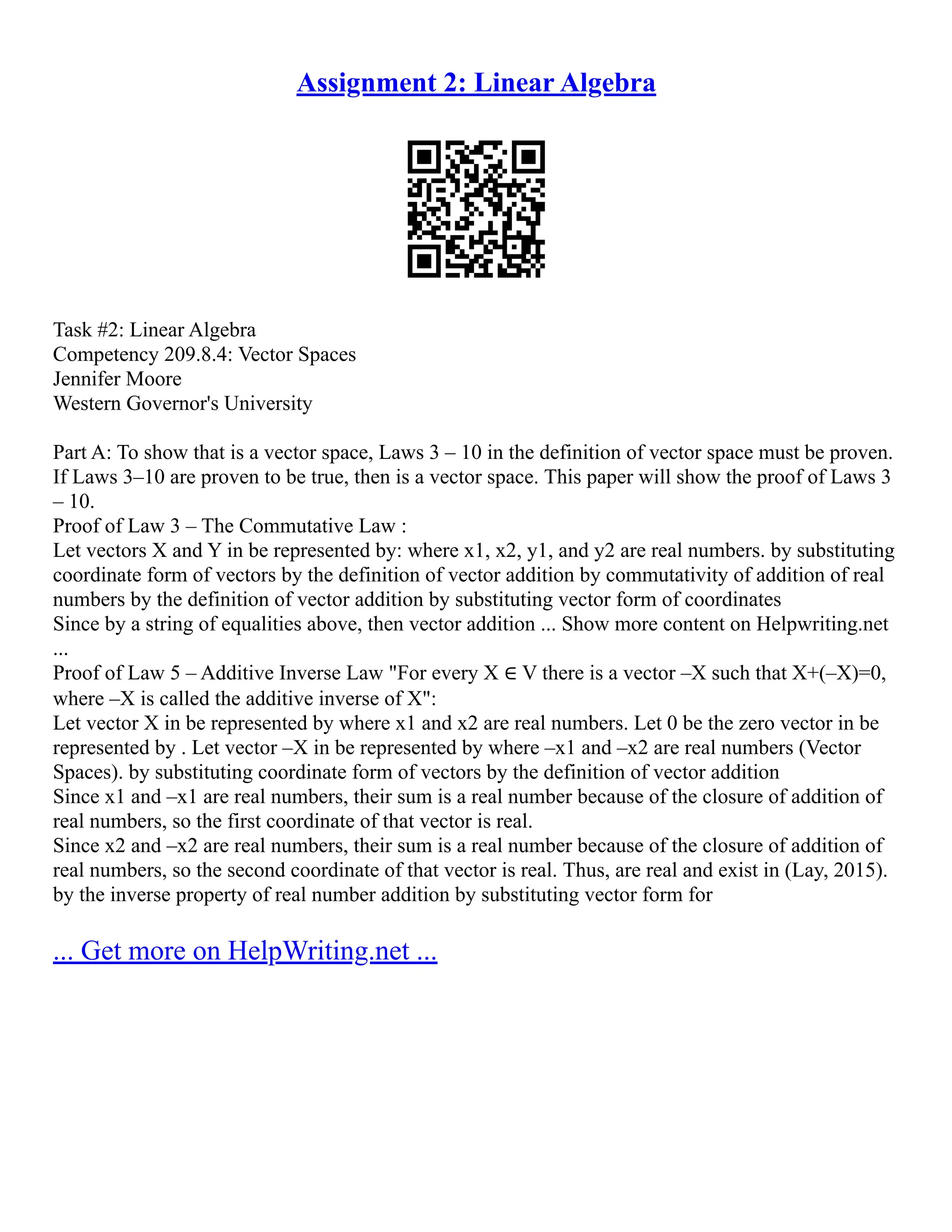 Assignment 2: Linear Algebra
Task #2: Linear Algebra
Competency 209.8.4: Vector Spaces
Jennifer Moore
Western Governor's University
Part A: To show that is a vector space, Laws 3 – 10 in the definition of vector space must be proven.
If Laws 3–10 are proven to be true, then is a vector space. This paper will show the proof of Laws 3
– 10.
Proof of Law 3 – The Commutative Law :
Let vectors X and Y in be represented by: where x1, x2, y1, and y2 are real numbers. by substituting
coordinate form of vectors by the definition of vector addition by commutativity of addition of real
numbers by the definition of vector addition by substituting vector form of coordinates
Since by a string of equalities above, then vector addition ... Show more content on Helpwriting.net
...
Proof of Law 5 – Additive Inverse Law "For every X ∈ V there is a vector –X such that X+(–X)=0,
where –X is called the additive inverse of X":
Let vector X in be represented by where x1 and x2 are real numbers. Let 0 be the zero vector in be
represented by . Let vector –X in be represented by where –x1 and –x2 are real numbers (Vector
Spaces). by substituting coordinate form of vectors by the definition of vector addition
Since x1 and –x1 are real numbers, their sum is a real number because of the closure of addition of
real numbers, so the first coordinate of that vector is real.
Since x2 and –x2 are real numbers, their sum is a real number because of the closure of addition of
real numbers, so the second coordinate of that vector is real. Thus, are real and exist in (Lay, 2015).
by the inverse property of real number addition by substituting vector form for
... Get more on HelpWriting.net ...
 
