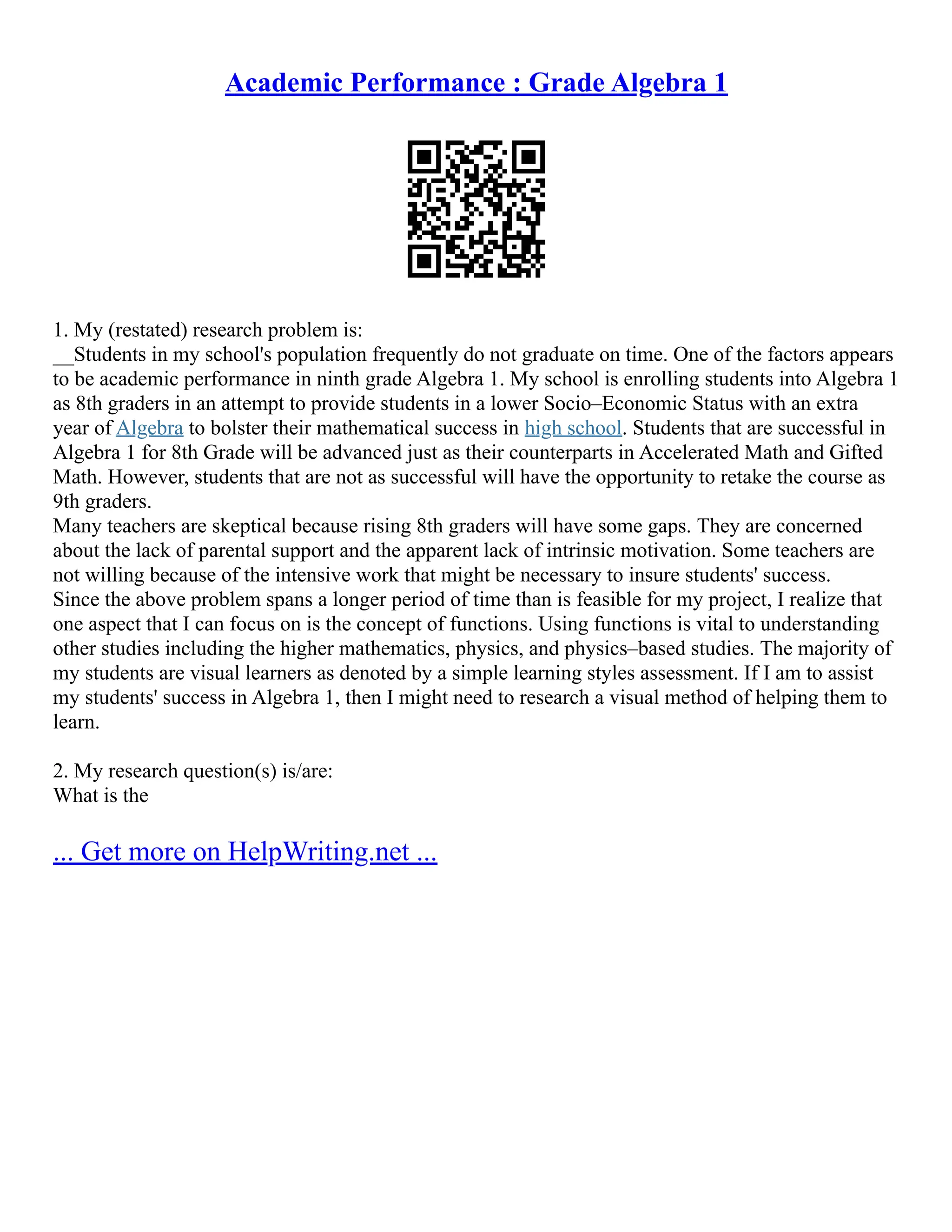 Academic Performance : Grade Algebra 1
1. My (restated) research problem is:
__Students in my school's population frequently do not graduate on time. One of the factors appears
to be academic performance in ninth grade Algebra 1. My school is enrolling students into Algebra 1
as 8th graders in an attempt to provide students in a lower Socio–Economic Status with an extra
year of Algebra to bolster their mathematical success in high school. Students that are successful in
Algebra 1 for 8th Grade will be advanced just as their counterparts in Accelerated Math and Gifted
Math. However, students that are not as successful will have the opportunity to retake the course as
9th graders.
Many teachers are skeptical because rising 8th graders will have some gaps. They are concerned
about the lack of parental support and the apparent lack of intrinsic motivation. Some teachers are
not willing because of the intensive work that might be necessary to insure students' success.
Since the above problem spans a longer period of time than is feasible for my project, I realize that
one aspect that I can focus on is the concept of functions. Using functions is vital to understanding
other studies including the higher mathematics, physics, and physics–based studies. The majority of
my students are visual learners as denoted by a simple learning styles assessment. If I am to assist
my students' success in Algebra 1, then I might need to research a visual method of helping them to
learn.
2. My research question(s) is/are:
What is the
... Get more on HelpWriting.net ...
 