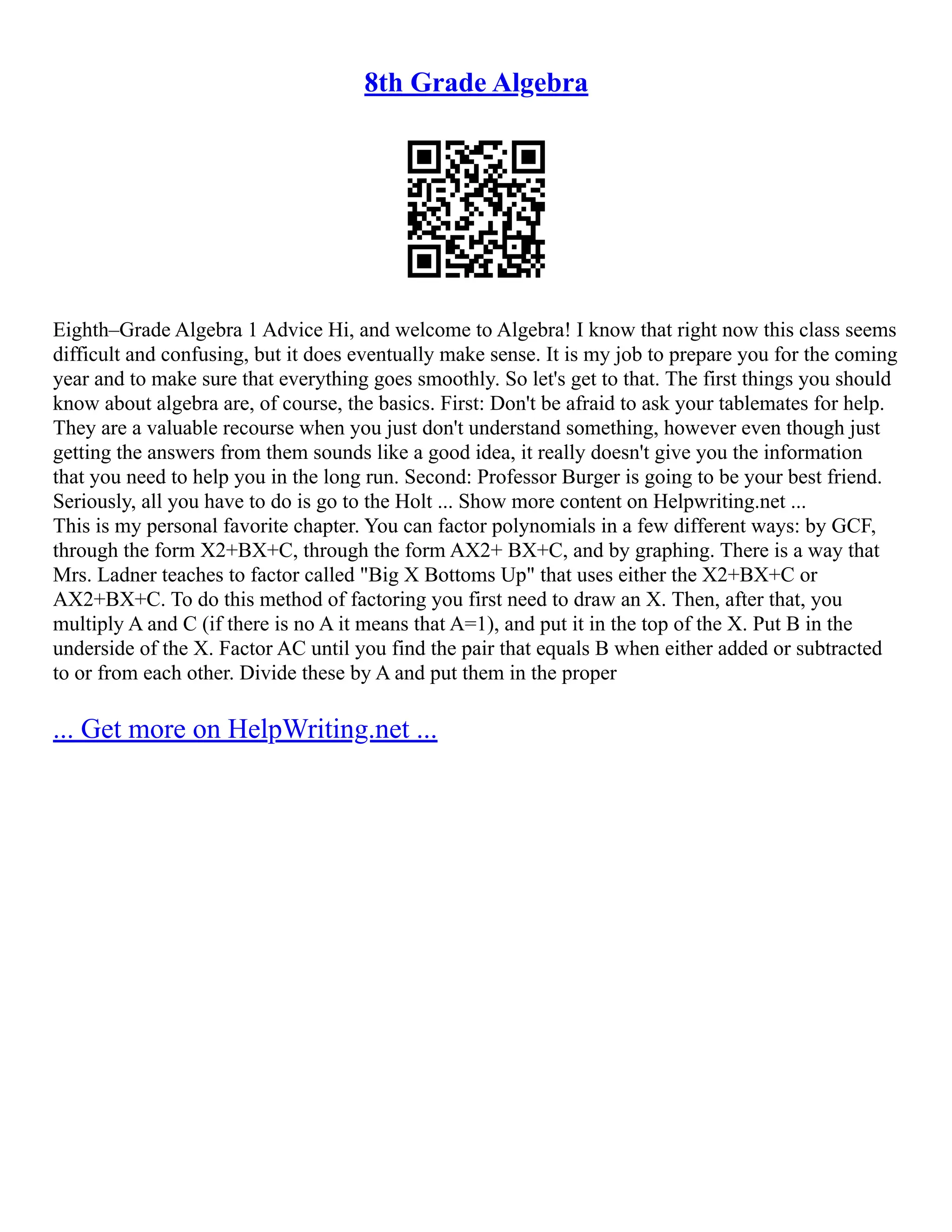 8th Grade Algebra
Eighth–Grade Algebra 1 Advice Hi, and welcome to Algebra! I know that right now this class seems
difficult and confusing, but it does eventually make sense. It is my job to prepare you for the coming
year and to make sure that everything goes smoothly. So let's get to that. The first things you should
know about algebra are, of course, the basics. First: Don't be afraid to ask your tablemates for help.
They are a valuable recourse when you just don't understand something, however even though just
getting the answers from them sounds like a good idea, it really doesn't give you the information
that you need to help you in the long run. Second: Professor Burger is going to be your best friend.
Seriously, all you have to do is go to the Holt ... Show more content on Helpwriting.net ...
This is my personal favorite chapter. You can factor polynomials in a few different ways: by GCF,
through the form X2+BX+C, through the form AX2+ BX+C, and by graphing. There is a way that
Mrs. Ladner teaches to factor called "Big X Bottoms Up" that uses either the X2+BX+C or
AX2+BX+C. To do this method of factoring you first need to draw an X. Then, after that, you
multiply A and C (if there is no A it means that A=1), and put it in the top of the X. Put B in the
underside of the X. Factor AC until you find the pair that equals B when either added or subtracted
to or from each other. Divide these by A and put them in the proper
... Get more on HelpWriting.net ...
 
