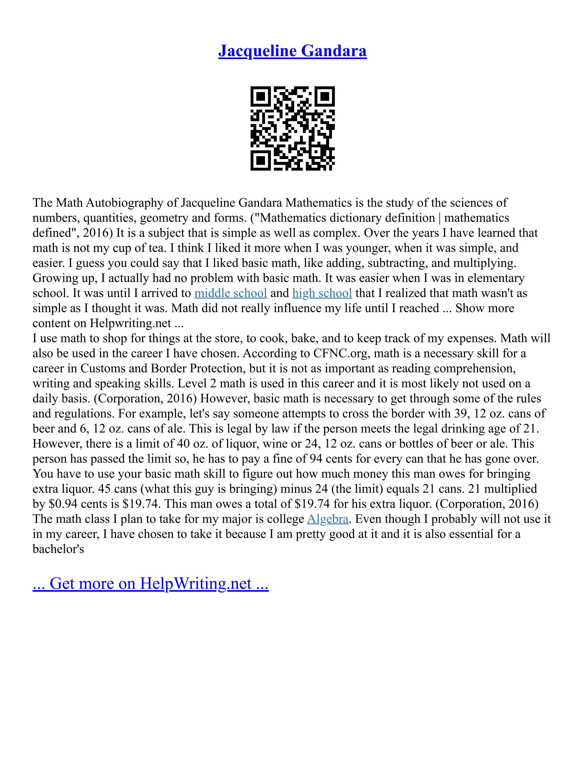 Jacqueline Gandara
The Math Autobiography of Jacqueline Gandara Mathematics is the study of the sciences of
numbers, quantities, geometry and forms. ("Mathematics dictionary definition | mathematics
defined", 2016) It is a subject that is simple as well as complex. Over the years I have learned that
math is not my cup of tea. I think I liked it more when I was younger, when it was simple, and
easier. I guess you could say that I liked basic math, like adding, subtracting, and multiplying.
Growing up, I actually had no problem with basic math. It was easier when I was in elementary
school. It was until I arrived to middle school and high school that I realized that math wasn't as
simple as I thought it was. Math did not really influence my life until I reached ... Show more
content on Helpwriting.net ...
I use math to shop for things at the store, to cook, bake, and to keep track of my expenses. Math will
also be used in the career I have chosen. According to CFNC.org, math is a necessary skill for a
career in Customs and Border Protection, but it is not as important as reading comprehension,
writing and speaking skills. Level 2 math is used in this career and it is most likely not used on a
daily basis. (Corporation, 2016) However, basic math is necessary to get through some of the rules
and regulations. For example, let's say someone attempts to cross the border with 39, 12 oz. cans of
beer and 6, 12 oz. cans of ale. This is legal by law if the person meets the legal drinking age of 21.
However, there is a limit of 40 oz. of liquor, wine or 24, 12 oz. cans or bottles of beer or ale. This
person has passed the limit so, he has to pay a fine of 94 cents for every can that he has gone over.
You have to use your basic math skill to figure out how much money this man owes for bringing
extra liquor. 45 cans (what this guy is bringing) minus 24 (the limit) equals 21 cans. 21 multiplied
by $0.94 cents is $19.74. This man owes a total of $19.74 for his extra liquor. (Corporation, 2016)
The math class I plan to take for my major is college Algebra. Even though I probably will not use it
in my career, I have chosen to take it because I am pretty good at it and it is also essential for a
bachelor's
... Get more on HelpWriting.net ...
 