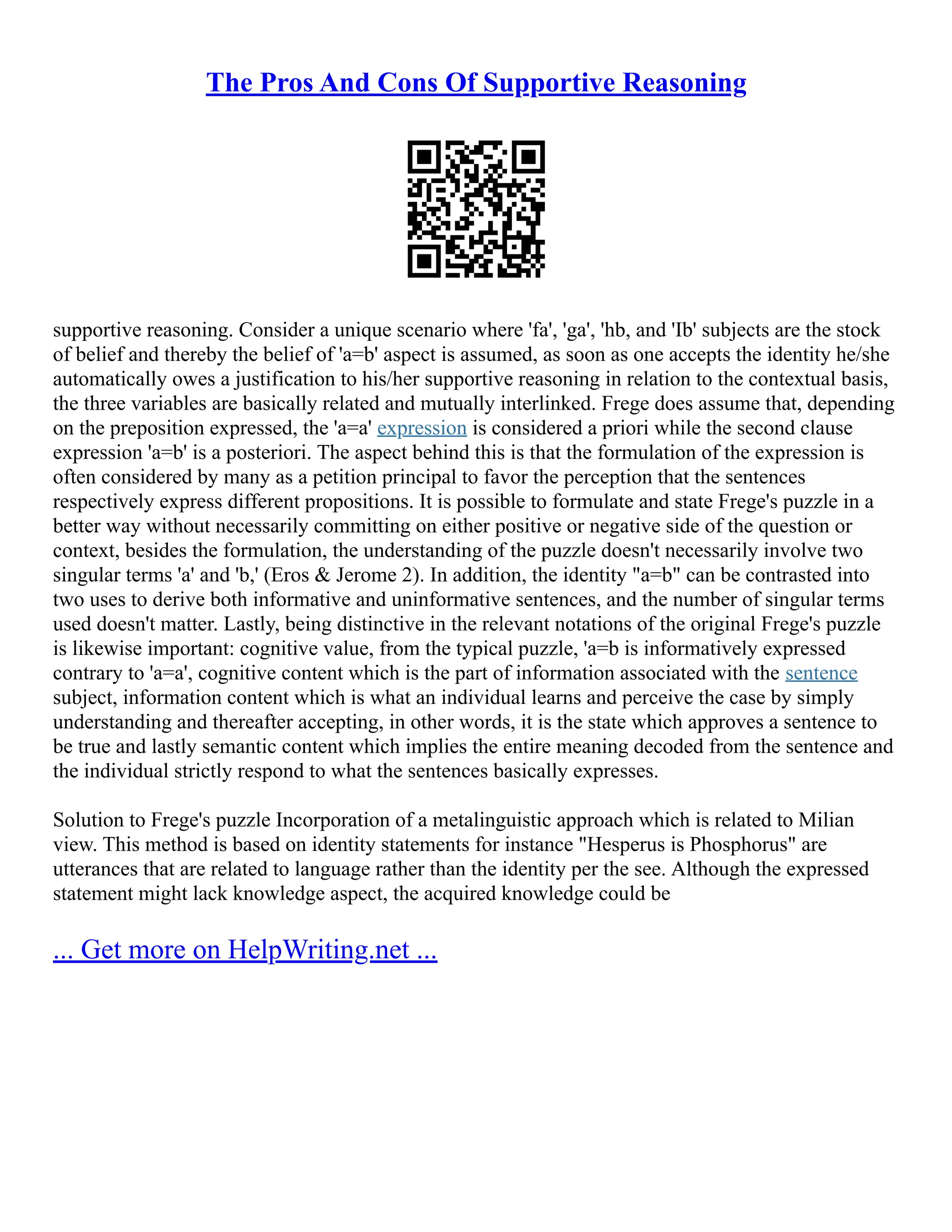 The Pros And Cons Of Supportive Reasoning
supportive reasoning. Consider a unique scenario where 'fa', 'ga', 'hb, and 'Ib' subjects are the stock
of belief and thereby the belief of 'a=b' aspect is assumed, as soon as one accepts the identity he/she
automatically owes a justification to his/her supportive reasoning in relation to the contextual basis,
the three variables are basically related and mutually interlinked. Frege does assume that, depending
on the preposition expressed, the 'a=a' expression is considered a priori while the second clause
expression 'a=b' is a posteriori. The aspect behind this is that the formulation of the expression is
often considered by many as a petition principal to favor the perception that the sentences
respectively express different propositions. It is possible to formulate and state Frege's puzzle in a
better way without necessarily committing on either positive or negative side of the question or
context, besides the formulation, the understanding of the puzzle doesn't necessarily involve two
singular terms 'a' and 'b,' (Eros & Jerome 2). In addition, the identity "a=b" can be contrasted into
two uses to derive both informative and uninformative sentences, and the number of singular terms
used doesn't matter. Lastly, being distinctive in the relevant notations of the original Frege's puzzle
is likewise important: cognitive value, from the typical puzzle, 'a=b is informatively expressed
contrary to 'a=a', cognitive content which is the part of information associated with the sentence
subject, information content which is what an individual learns and perceive the case by simply
understanding and thereafter accepting, in other words, it is the state which approves a sentence to
be true and lastly semantic content which implies the entire meaning decoded from the sentence and
the individual strictly respond to what the sentences basically expresses.
Solution to Frege's puzzle Incorporation of a metalinguistic approach which is related to Milian
view. This method is based on identity statements for instance "Hesperus is Phosphorus" are
utterances that are related to language rather than the identity per the see. Although the expressed
statement might lack knowledge aspect, the acquired knowledge could be
... Get more on HelpWriting.net ...
 