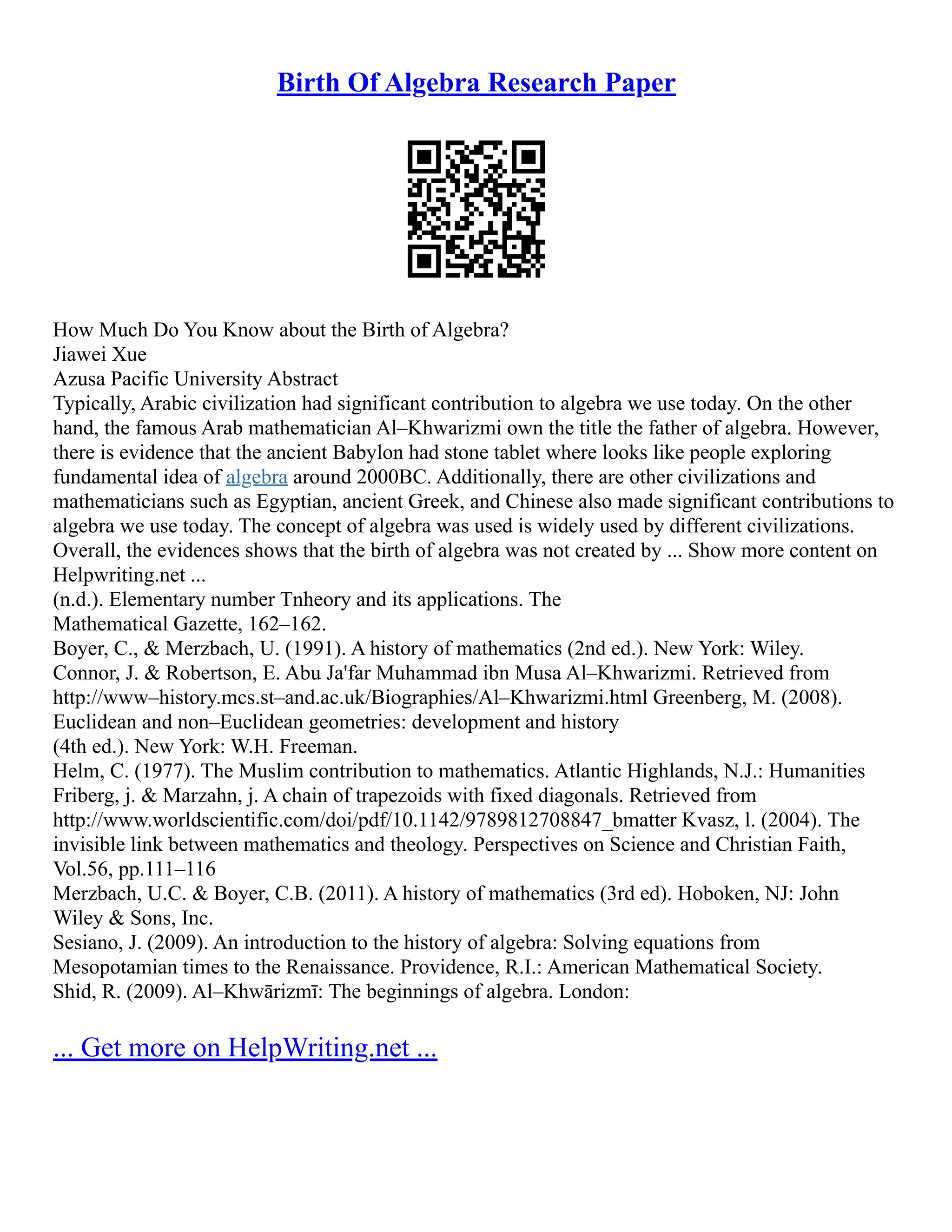 Birth Of Algebra Research Paper
How Much Do You Know about the Birth of Algebra?
Jiawei Xue
Azusa Pacific University Abstract
Typically, Arabic civilization had significant contribution to algebra we use today. On the other
hand, the famous Arab mathematician Al–Khwarizmi own the title the father of algebra. However,
there is evidence that the ancient Babylon had stone tablet where looks like people exploring
fundamental idea of algebra around 2000BC. Additionally, there are other civilizations and
mathematicians such as Egyptian, ancient Greek, and Chinese also made significant contributions to
algebra we use today. The concept of algebra was used is widely used by different civilizations.
Overall, the evidences shows that the birth of algebra was not created by ... Show more content on
Helpwriting.net ...
(n.d.). Elementary number Tnheory and its applications. The
Mathematical Gazette, 162–162.
Boyer, C., & Merzbach, U. (1991). A history of mathematics (2nd ed.). New York: Wiley.
Connor, J. & Robertson, E. Abu Ja'far Muhammad ibn Musa Al–Khwarizmi. Retrieved from
http://www–history.mcs.st–and.ac.uk/Biographies/Al–Khwarizmi.html Greenberg, M. (2008).
Euclidean and non–Euclidean geometries: development and history
(4th ed.). New York: W.H. Freeman.
Helm, C. (1977). The Muslim contribution to mathematics. Atlantic Highlands, N.J.: Humanities
Friberg, j. & Marzahn, j. A chain of trapezoids with fixed diagonals. Retrieved from
http://www.worldscientific.com/doi/pdf/10.1142/9789812708847_bmatter Kvasz, l. (2004). The
invisible link between mathematics and theology. Perspectives on Science and Christian Faith,
Vol.56, pp.111–116
Merzbach, U.C. & Boyer, C.B. (2011). A history of mathematics (3rd ed). Hoboken, NJ: John
Wiley & Sons, Inc.
Sesiano, J. (2009). An introduction to the history of algebra: Solving equations from
Mesopotamian times to the Renaissance. Providence, R.I.: American Mathematical Society.
Shid, R. (2009). Al–Khwārizmī: The beginnings of algebra. London:
... Get more on HelpWriting.net ...
 