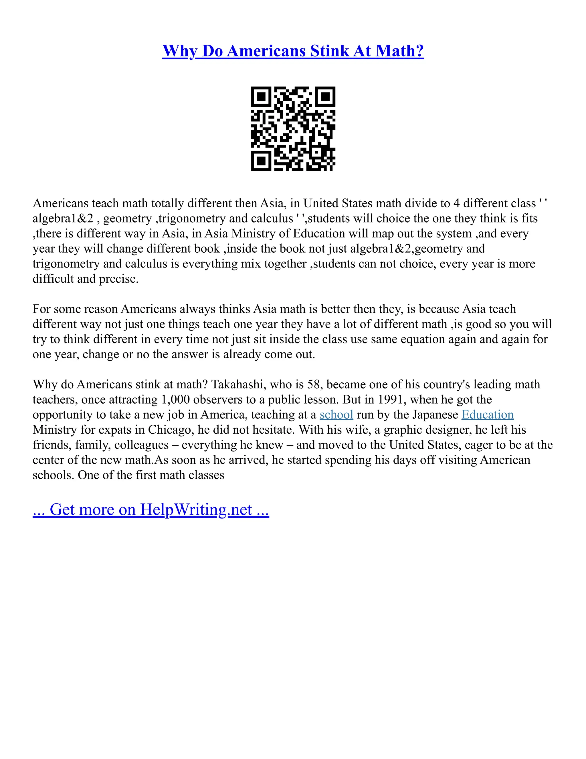 Why Do Americans Stink At Math?
Americans teach math totally different then Asia, in United States math divide to 4 different class ' '
algebra1&2 , geometry ,trigonometry and calculus ' ',students will choice the one they think is fits
,there is different way in Asia, in Asia Ministry of Education will map out the system ,and every
year they will change different book ,inside the book not just algebra1&2,geometry and
trigonometry and calculus is everything mix together ,students can not choice, every year is more
difficult and precise.
For some reason Americans always thinks Asia math is better then they, is because Asia teach
different way not just one things teach one year they have a lot of different math ,is good so you will
try to think different in every time not just sit inside the class use same equation again and again for
one year, change or no the answer is already come out.
Why do Americans stink at math? Takahashi, who is 58, became one of his country's leading math
teachers, once attracting 1,000 observers to a public lesson. But in 1991, when he got the
opportunity to take a new job in America, teaching at a school run by the Japanese Education
Ministry for expats in Chicago, he did not hesitate. With his wife, a graphic designer, he left his
friends, family, colleagues – everything he knew – and moved to the United States, eager to be at the
center of the new math.As soon as he arrived, he started spending his days off visiting American
schools. One of the first math classes
... Get more on HelpWriting.net ...
 