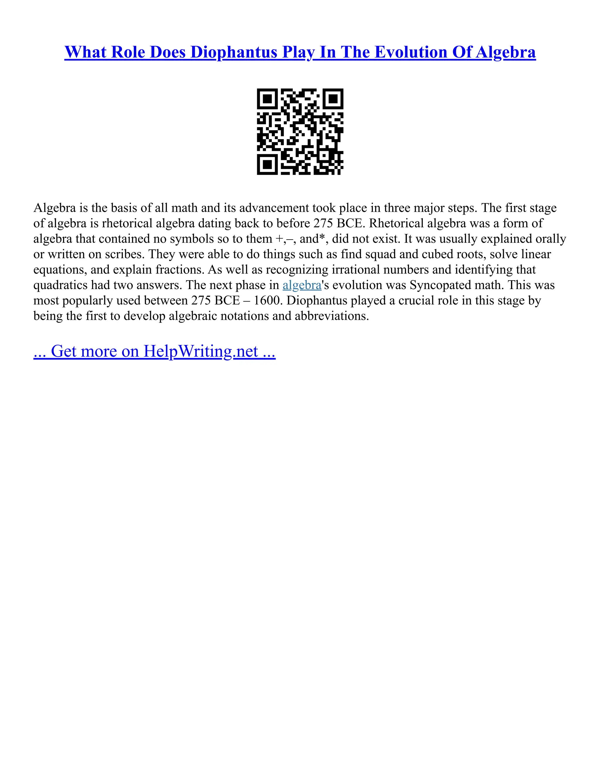 What Role Does Diophantus Play In The Evolution Of Algebra
Algebra is the basis of all math and its advancement took place in three major steps. The first stage
of algebra is rhetorical algebra dating back to before 275 BCE. Rhetorical algebra was a form of
algebra that contained no symbols so to them +,–, and*, did not exist. It was usually explained orally
or written on scribes. They were able to do things such as find squad and cubed roots, solve linear
equations, and explain fractions. As well as recognizing irrational numbers and identifying that
quadratics had two answers. The next phase in algebra's evolution was Syncopated math. This was
most popularly used between 275 BCE – 1600. Diophantus played a crucial role in this stage by
being the first to develop algebraic notations and abbreviations.
... Get more on HelpWriting.net ...
 
