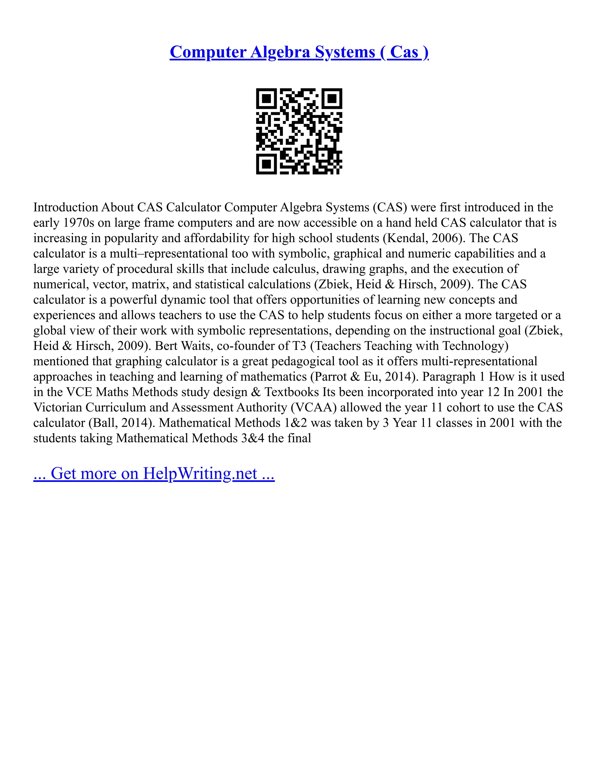 Computer Algebra Systems ( Cas )
Introduction About CAS Calculator Computer Algebra Systems (CAS) were first introduced in the
early 1970s on large frame computers and are now accessible on a hand held CAS calculator that is
increasing in popularity and affordability for high school students (Kendal, 2006). The CAS
calculator is a multi–representational too with symbolic, graphical and numeric capabilities and a
large variety of procedural skills that include calculus, drawing graphs, and the execution of
numerical, vector, matrix, and statistical calculations (Zbiek, Heid & Hirsch, 2009). The CAS
calculator is a powerful dynamic tool that offers opportunities of learning new concepts and
experiences and allows teachers to use the CAS to help students focus on either a more targeted or a
global view of their work with symbolic representations, depending on the instructional goal (Zbiek,
Heid & Hirsch, 2009). Bert Waits, co‐founder of T3 (Teachers Teaching with Technology)
mentioned that graphing calculator is a great pedagogical tool as it offers multi‐representational
approaches in teaching and learning of mathematics (Parrot & Eu, 2014). Paragraph 1 How is it used
in the VCE Maths Methods study design & Textbooks Its been incorporated into year 12 In 2001 the
Victorian Curriculum and Assessment Authority (VCAA) allowed the year 11 cohort to use the CAS
calculator (Ball, 2014). Mathematical Methods 1&2 was taken by 3 Year 11 classes in 2001 with the
students taking Mathematical Methods 3&4 the final
... Get more on HelpWriting.net ...
 