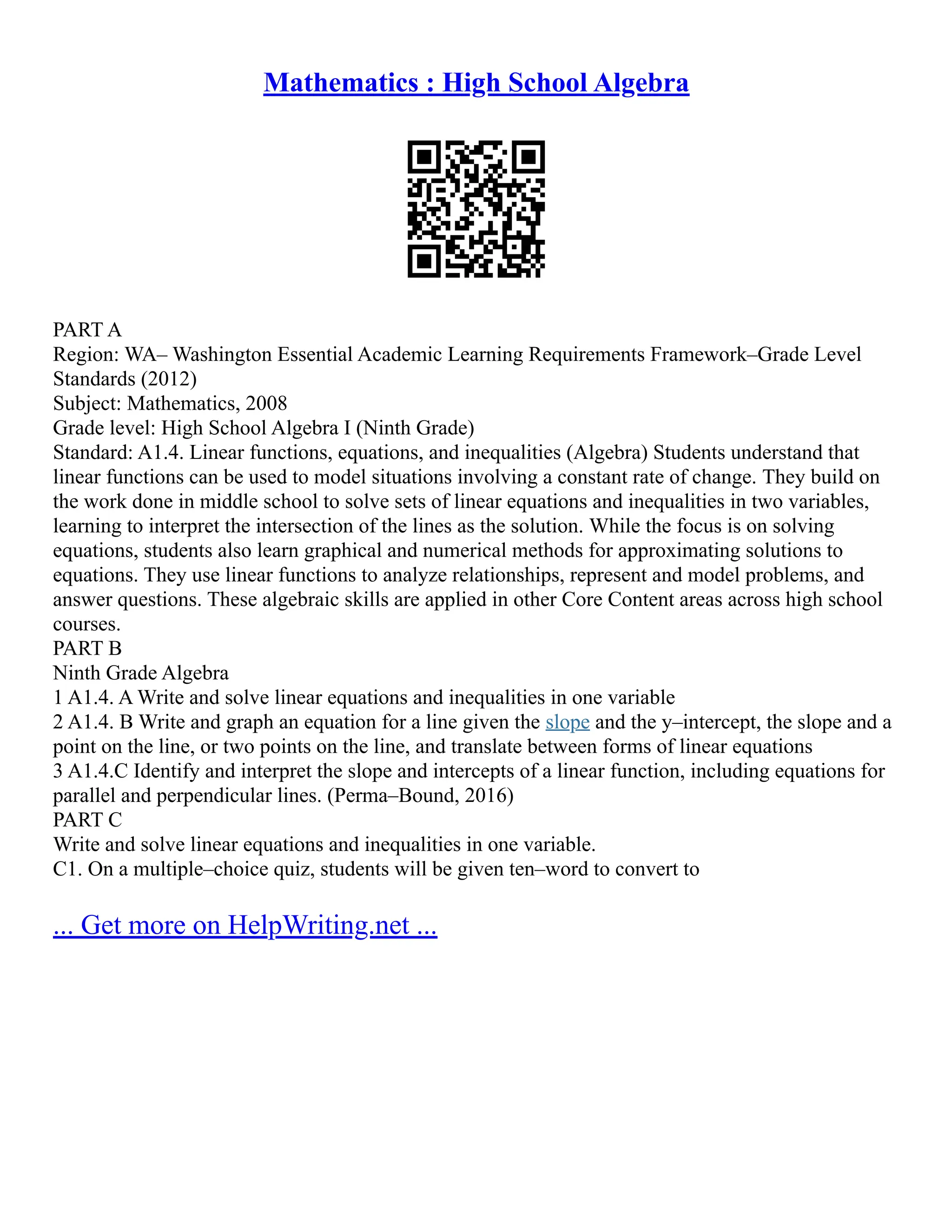 Mathematics : High School Algebra
PART A
Region: WA– Washington Essential Academic Learning Requirements Framework–Grade Level
Standards (2012)
Subject: Mathematics, 2008
Grade level: High School Algebra I (Ninth Grade)
Standard: A1.4. Linear functions, equations, and inequalities (Algebra) Students understand that
linear functions can be used to model situations involving a constant rate of change. They build on
the work done in middle school to solve sets of linear equations and inequalities in two variables,
learning to interpret the intersection of the lines as the solution. While the focus is on solving
equations, students also learn graphical and numerical methods for approximating solutions to
equations. They use linear functions to analyze relationships, represent and model problems, and
answer questions. These algebraic skills are applied in other Core Content areas across high school
courses.
PART B
Ninth Grade Algebra
1 A1.4. A Write and solve linear equations and inequalities in one variable
2 A1.4. B Write and graph an equation for a line given the slope and the y–intercept, the slope and a
point on the line, or two points on the line, and translate between forms of linear equations
3 A1.4.C Identify and interpret the slope and intercepts of a linear function, including equations for
parallel and perpendicular lines. (Perma–Bound, 2016)
PART C
Write and solve linear equations and inequalities in one variable.
C1. On a multiple–choice quiz, students will be given ten–word to convert to
... Get more on HelpWriting.net ...
 