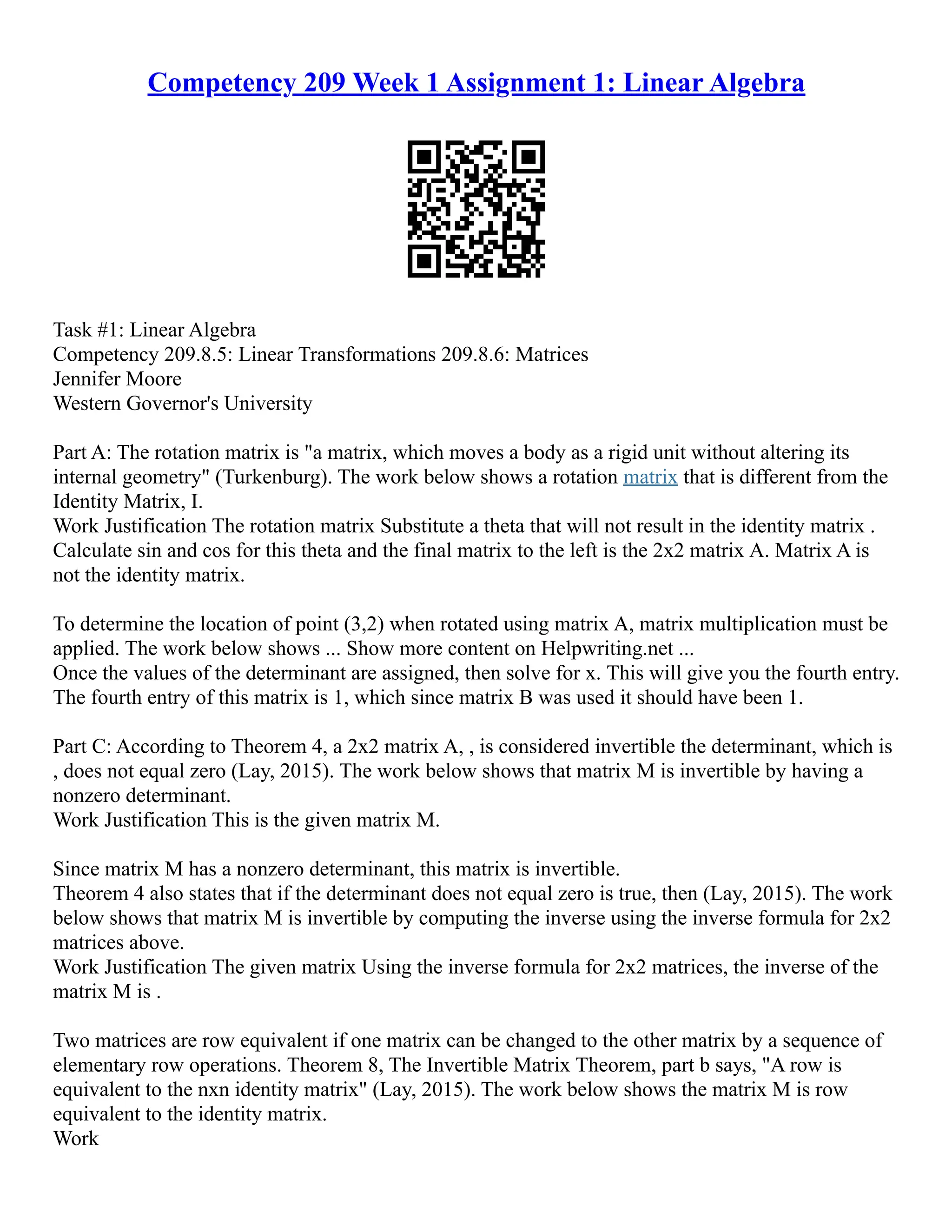 Competency 209 Week 1 Assignment 1: Linear Algebra
Task #1: Linear Algebra
Competency 209.8.5: Linear Transformations 209.8.6: Matrices
Jennifer Moore
Western Governor's University
Part A: The rotation matrix is "a matrix, which moves a body as a rigid unit without altering its
internal geometry" (Turkenburg). The work below shows a rotation matrix that is different from the
Identity Matrix, I.
Work Justification The rotation matrix Substitute a theta that will not result in the identity matrix .
Calculate sin and cos for this theta and the final matrix to the left is the 2x2 matrix A. Matrix A is
not the identity matrix.
To determine the location of point (3,2) when rotated using matrix A, matrix multiplication must be
applied. The work below shows ... Show more content on Helpwriting.net ...
Once the values of the determinant are assigned, then solve for x. This will give you the fourth entry.
The fourth entry of this matrix is 1, which since matrix B was used it should have been 1.
Part C: According to Theorem 4, a 2x2 matrix A, , is considered invertible the determinant, which is
, does not equal zero (Lay, 2015). The work below shows that matrix M is invertible by having a
nonzero determinant.
Work Justification This is the given matrix M.
Since matrix M has a nonzero determinant, this matrix is invertible.
Theorem 4 also states that if the determinant does not equal zero is true, then (Lay, 2015). The work
below shows that matrix M is invertible by computing the inverse using the inverse formula for 2x2
matrices above.
Work Justification The given matrix Using the inverse formula for 2x2 matrices, the inverse of the
matrix M is .
Two matrices are row equivalent if one matrix can be changed to the other matrix by a sequence of
elementary row operations. Theorem 8, The Invertible Matrix Theorem, part b says, "A row is
equivalent to the nxn identity matrix" (Lay, 2015). The work below shows the matrix M is row
equivalent to the identity matrix.
Work
 