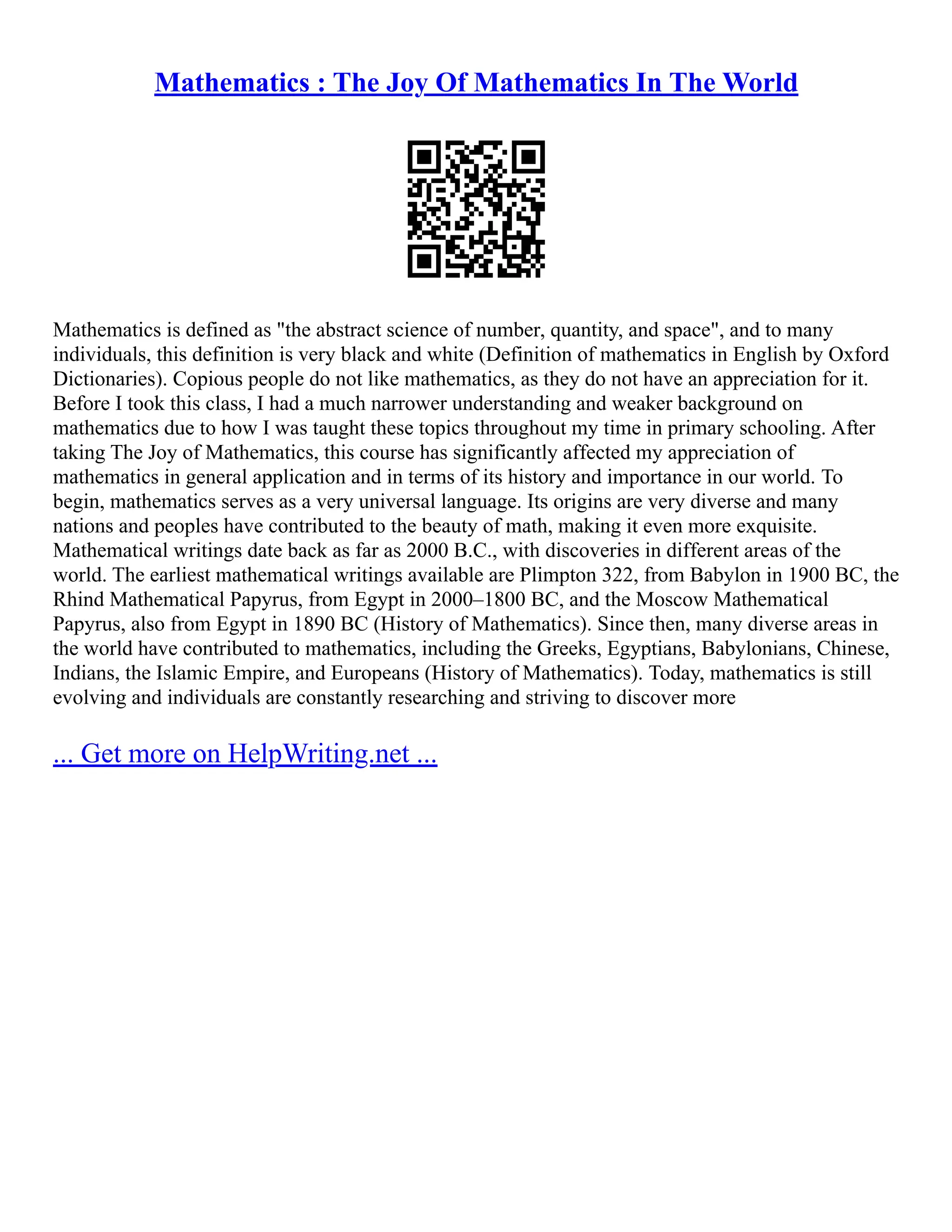 Mathematics : The Joy Of Mathematics In The World
Mathematics is defined as "the abstract science of number, quantity, and space", and to many
individuals, this definition is very black and white (Definition of mathematics in English by Oxford
Dictionaries). Copious people do not like mathematics, as they do not have an appreciation for it.
Before I took this class, I had a much narrower understanding and weaker background on
mathematics due to how I was taught these topics throughout my time in primary schooling. After
taking The Joy of Mathematics, this course has significantly affected my appreciation of
mathematics in general application and in terms of its history and importance in our world. To
begin, mathematics serves as a very universal language. Its origins are very diverse and many
nations and peoples have contributed to the beauty of math, making it even more exquisite.
Mathematical writings date back as far as 2000 B.C., with discoveries in different areas of the
world. The earliest mathematical writings available are Plimpton 322, from Babylon in 1900 BC, the
Rhind Mathematical Papyrus, from Egypt in 2000–1800 BC, and the Moscow Mathematical
Papyrus, also from Egypt in 1890 BC (History of Mathematics). Since then, many diverse areas in
the world have contributed to mathematics, including the Greeks, Egyptians, Babylonians, Chinese,
Indians, the Islamic Empire, and Europeans (History of Mathematics). Today, mathematics is still
evolving and individuals are constantly researching and striving to discover more
... Get more on HelpWriting.net ...
 