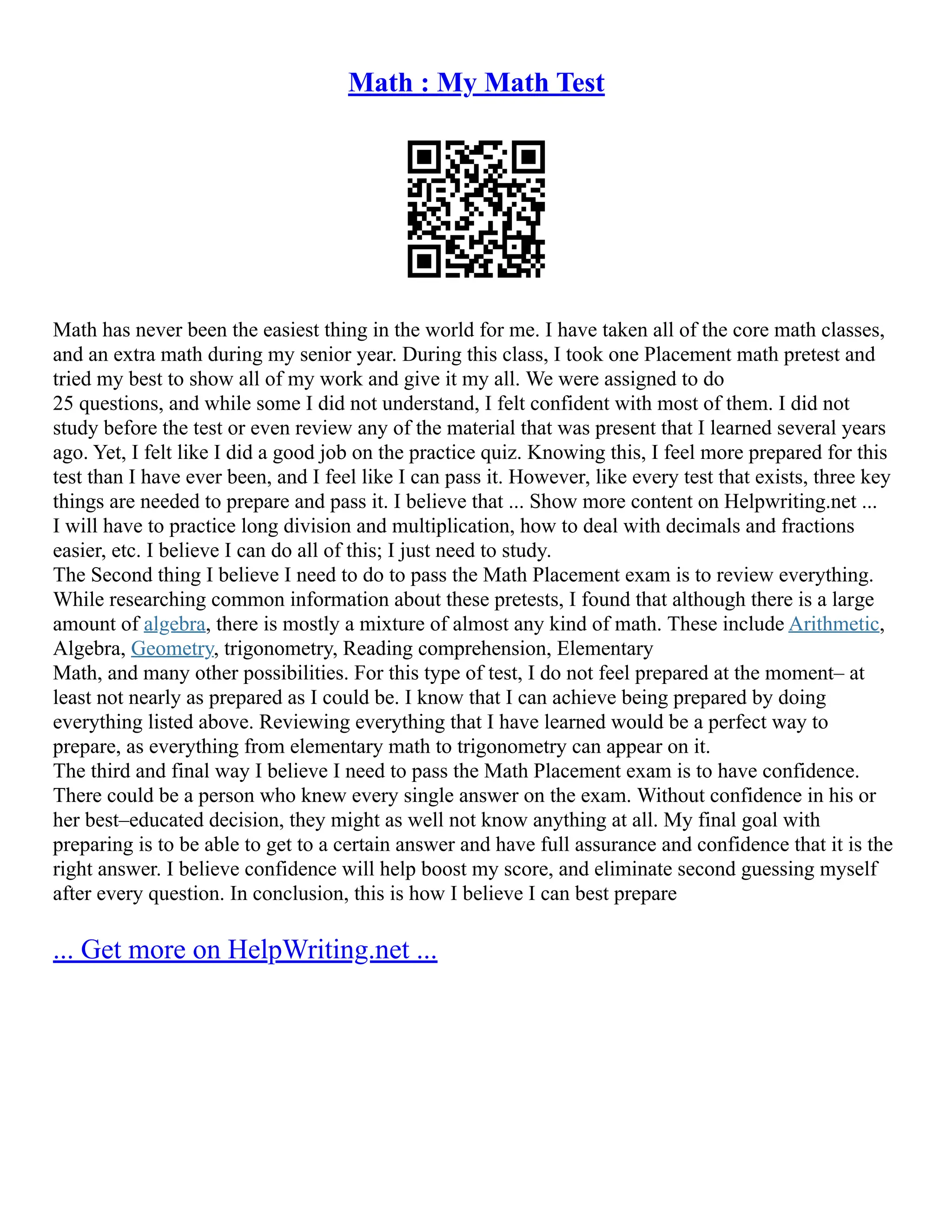 Math : My Math Test
Math has never been the easiest thing in the world for me. I have taken all of the core math classes,
and an extra math during my senior year. During this class, I took one Placement math pretest and
tried my best to show all of my work and give it my all. We were assigned to do
25 questions, and while some I did not understand, I felt confident with most of them. I did not
study before the test or even review any of the material that was present that I learned several years
ago. Yet, I felt like I did a good job on the practice quiz. Knowing this, I feel more prepared for this
test than I have ever been, and I feel like I can pass it. However, like every test that exists, three key
things are needed to prepare and pass it. I believe that ... Show more content on Helpwriting.net ...
I will have to practice long division and multiplication, how to deal with decimals and fractions
easier, etc. I believe I can do all of this; I just need to study.
The Second thing I believe I need to do to pass the Math Placement exam is to review everything.
While researching common information about these pretests, I found that although there is a large
amount of algebra, there is mostly a mixture of almost any kind of math. These include Arithmetic,
Algebra, Geometry, trigonometry, Reading comprehension, Elementary
Math, and many other possibilities. For this type of test, I do not feel prepared at the moment– at
least not nearly as prepared as I could be. I know that I can achieve being prepared by doing
everything listed above. Reviewing everything that I have learned would be a perfect way to
prepare, as everything from elementary math to trigonometry can appear on it.
The third and final way I believe I need to pass the Math Placement exam is to have confidence.
There could be a person who knew every single answer on the exam. Without confidence in his or
her best–educated decision, they might as well not know anything at all. My final goal with
preparing is to be able to get to a certain answer and have full assurance and confidence that it is the
right answer. I believe confidence will help boost my score, and eliminate second guessing myself
after every question. In conclusion, this is how I believe I can best prepare
... Get more on HelpWriting.net ...
 