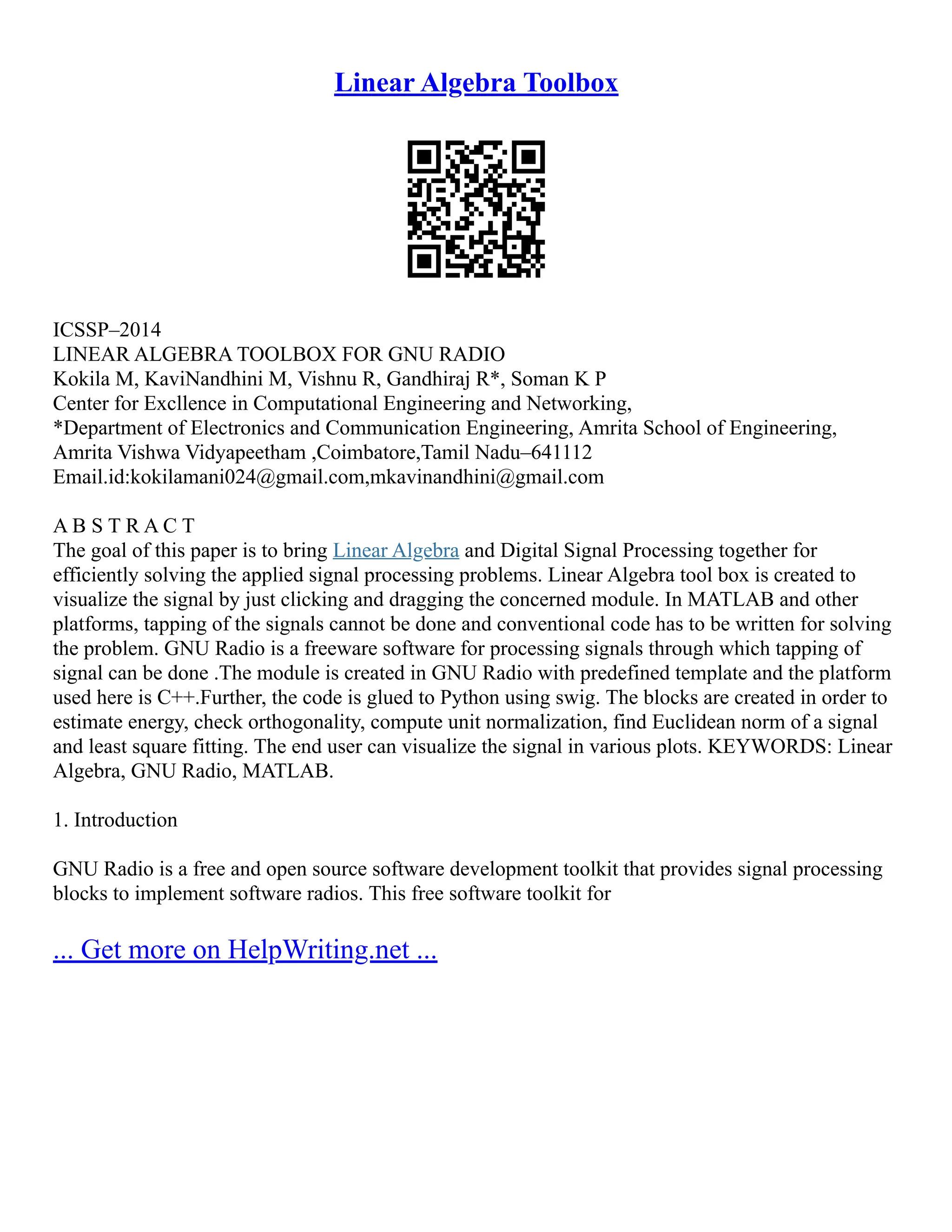 Linear Algebra Toolbox
ICSSP–2014
LINEAR ALGEBRA TOOLBOX FOR GNU RADIO
Kokila M, KaviNandhini M, Vishnu R, Gandhiraj R*, Soman K P
Center for Excllence in Computational Engineering and Networking,
*Department of Electronics and Communication Engineering, Amrita School of Engineering,
Amrita Vishwa Vidyapeetham ,Coimbatore,Tamil Nadu–641112
Email.id:kokilamani024@gmail.com,mkavinandhini@gmail.com
A B S T R A C T
The goal of this paper is to bring Linear Algebra and Digital Signal Processing together for
efficiently solving the applied signal processing problems. Linear Algebra tool box is created to
visualize the signal by just clicking and dragging the concerned module. In MATLAB and other
platforms, tapping of the signals cannot be done and conventional code has to be written for solving
the problem. GNU Radio is a freeware software for processing signals through which tapping of
signal can be done .The module is created in GNU Radio with predefined template and the platform
used here is C++.Further, the code is glued to Python using swig. The blocks are created in order to
estimate energy, check orthogonality, compute unit normalization, find Euclidean norm of a signal
and least square fitting. The end user can visualize the signal in various plots. KEYWORDS: Linear
Algebra, GNU Radio, MATLAB.
1. Introduction
GNU Radio is a free and open source software development toolkit that provides signal processing
blocks to implement software radios. This free software toolkit for
... Get more on HelpWriting.net ...
 