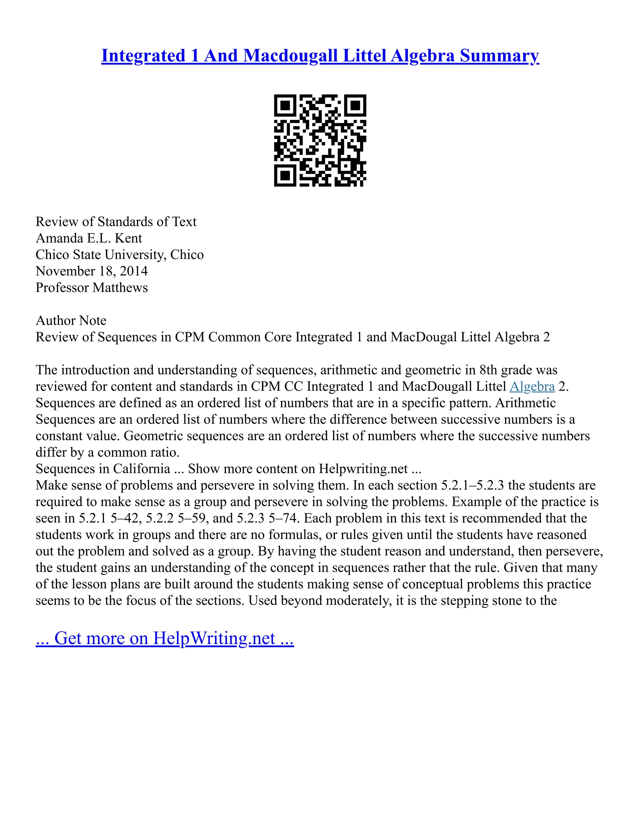 Integrated 1 And Macdougall Littel Algebra Summary
Review of Standards of Text
Amanda E.L. Kent
Chico State University, Chico
November 18, 2014
Professor Matthews
Author Note
Review of Sequences in CPM Common Core Integrated 1 and MacDougal Littel Algebra 2
The introduction and understanding of sequences, arithmetic and geometric in 8th grade was
reviewed for content and standards in CPM CC Integrated 1 and MacDougall Littel Algebra 2.
Sequences are defined as an ordered list of numbers that are in a specific pattern. Arithmetic
Sequences are an ordered list of numbers where the difference between successive numbers is a
constant value. Geometric sequences are an ordered list of numbers where the successive numbers
differ by a common ratio.
Sequences in California ... Show more content on Helpwriting.net ...
Make sense of problems and persevere in solving them. In each section 5.2.1–5.2.3 the students are
required to make sense as a group and persevere in solving the problems. Example of the practice is
seen in 5.2.1 5–42, 5.2.2 5–59, and 5.2.3 5–74. Each problem in this text is recommended that the
students work in groups and there are no formulas, or rules given until the students have reasoned
out the problem and solved as a group. By having the student reason and understand, then persevere,
the student gains an understanding of the concept in sequences rather that the rule. Given that many
of the lesson plans are built around the students making sense of conceptual problems this practice
seems to be the focus of the sections. Used beyond moderately, it is the stepping stone to the
... Get more on HelpWriting.net ...
 