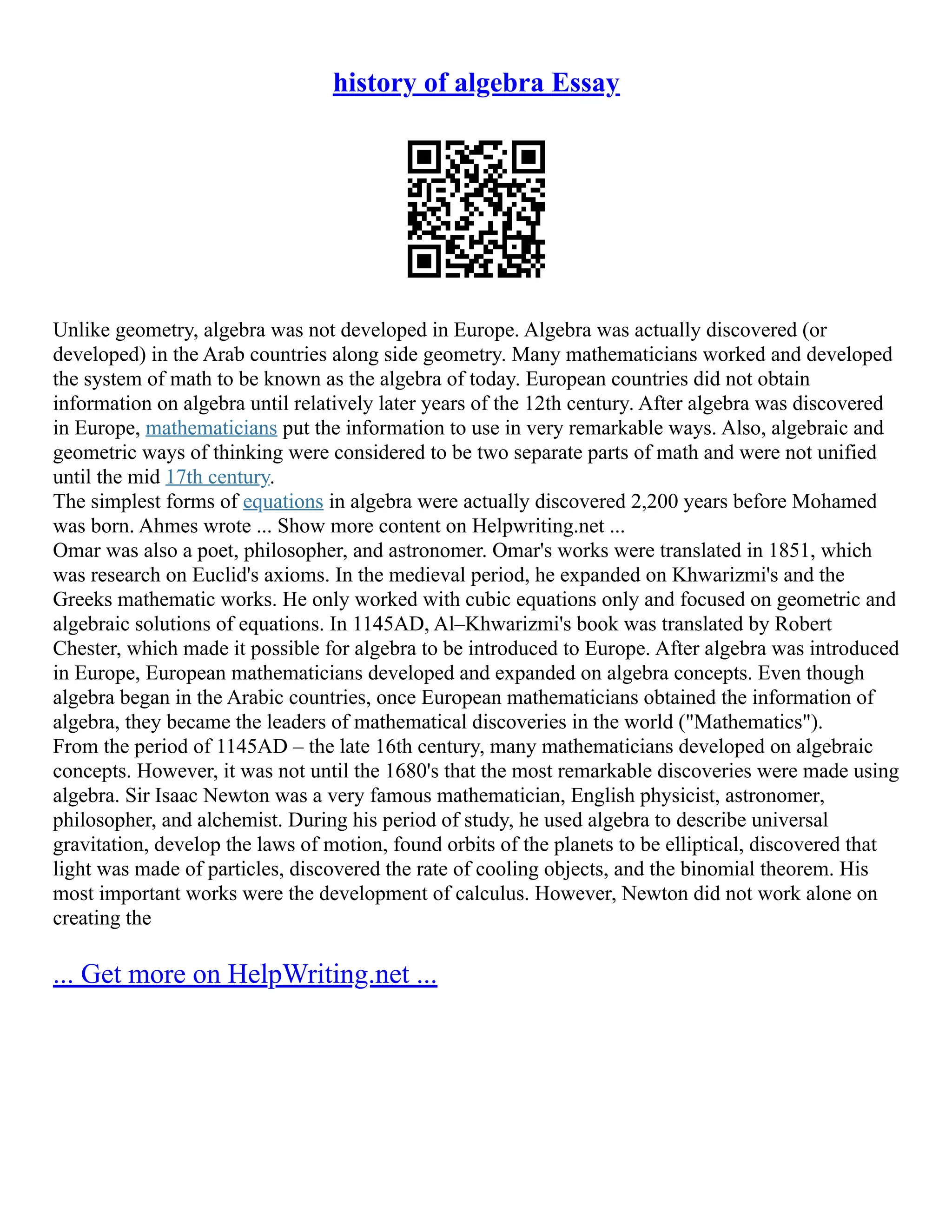 history of algebra Essay
Unlike geometry, algebra was not developed in Europe. Algebra was actually discovered (or
developed) in the Arab countries along side geometry. Many mathematicians worked and developed
the system of math to be known as the algebra of today. European countries did not obtain
information on algebra until relatively later years of the 12th century. After algebra was discovered
in Europe, mathematicians put the information to use in very remarkable ways. Also, algebraic and
geometric ways of thinking were considered to be two separate parts of math and were not unified
until the mid 17th century.
The simplest forms of equations in algebra were actually discovered 2,200 years before Mohamed
was born. Ahmes wrote ... Show more content on Helpwriting.net ...
Omar was also a poet, philosopher, and astronomer. Omar's works were translated in 1851, which
was research on Euclid's axioms. In the medieval period, he expanded on Khwarizmi's and the
Greeks mathematic works. He only worked with cubic equations only and focused on geometric and
algebraic solutions of equations. In 1145AD, Al–Khwarizmi's book was translated by Robert
Chester, which made it possible for algebra to be introduced to Europe. After algebra was introduced
in Europe, European mathematicians developed and expanded on algebra concepts. Even though
algebra began in the Arabic countries, once European mathematicians obtained the information of
algebra, they became the leaders of mathematical discoveries in the world ("Mathematics").
From the period of 1145AD – the late 16th century, many mathematicians developed on algebraic
concepts. However, it was not until the 1680's that the most remarkable discoveries were made using
algebra. Sir Isaac Newton was a very famous mathematician, English physicist, astronomer,
philosopher, and alchemist. During his period of study, he used algebra to describe universal
gravitation, develop the laws of motion, found orbits of the planets to be elliptical, discovered that
light was made of particles, discovered the rate of cooling objects, and the binomial theorem. His
most important works were the development of calculus. However, Newton did not work alone on
creating the
... Get more on HelpWriting.net ...
 