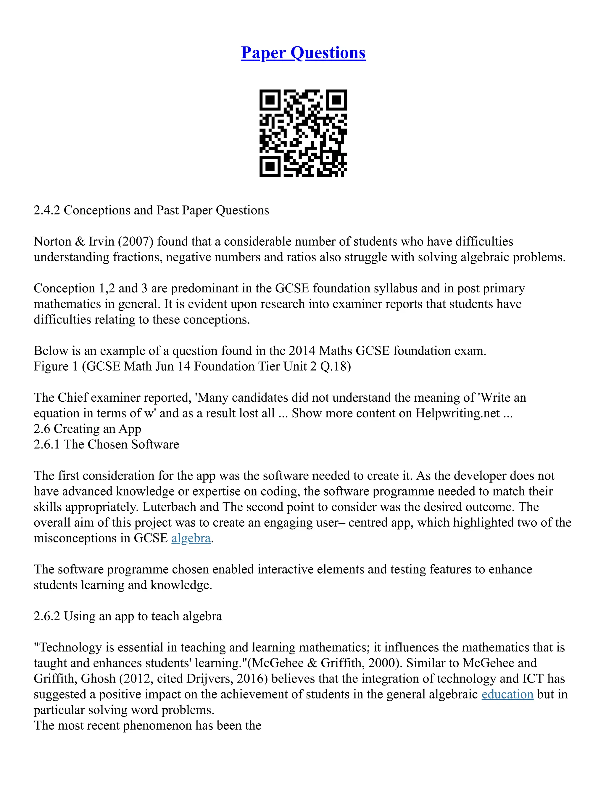 Paper Questions
2.4.2 Conceptions and Past Paper Questions
Norton & Irvin (2007) found that a considerable number of students who have difficulties
understanding fractions, negative numbers and ratios also struggle with solving algebraic problems.
Conception 1,2 and 3 are predominant in the GCSE foundation syllabus and in post primary
mathematics in general. It is evident upon research into examiner reports that students have
difficulties relating to these conceptions.
Below is an example of a question found in the 2014 Maths GCSE foundation exam.
Figure 1 (GCSE Math Jun 14 Foundation Tier Unit 2 Q.18)
The Chief examiner reported, 'Many candidates did not understand the meaning of 'Write an
equation in terms of w' and as a result lost all ... Show more content on Helpwriting.net ...
2.6 Creating an App
2.6.1 The Chosen Software
The first consideration for the app was the software needed to create it. As the developer does not
have advanced knowledge or expertise on coding, the software programme needed to match their
skills appropriately. Luterbach and The second point to consider was the desired outcome. The
overall aim of this project was to create an engaging user– centred app, which highlighted two of the
misconceptions in GCSE algebra.
The software programme chosen enabled interactive elements and testing features to enhance
students learning and knowledge.
2.6.2 Using an app to teach algebra
"Technology is essential in teaching and learning mathematics; it influences the mathematics that is
taught and enhances students' learning."(McGehee & Griffith, 2000). Similar to McGehee and
Griffith, Ghosh (2012, cited Drijvers, 2016) believes that the integration of technology and ICT has
suggested a positive impact on the achievement of students in the general algebraic education but in
particular solving word problems.
The most recent phenomenon has been the
 