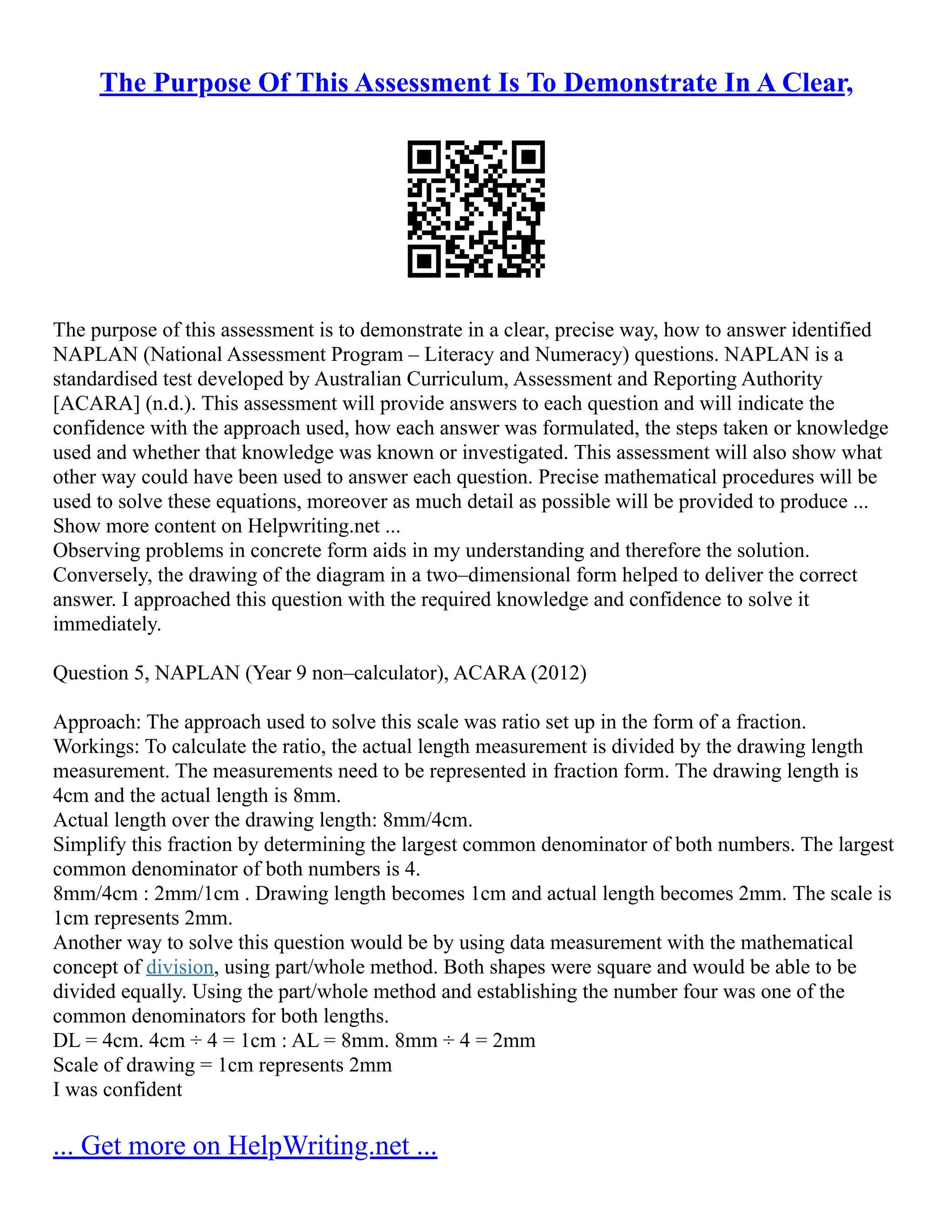 The Purpose Of This Assessment Is To Demonstrate In A Clear,
The purpose of this assessment is to demonstrate in a clear, precise way, how to answer identified
NAPLAN (National Assessment Program – Literacy and Numeracy) questions. NAPLAN is a
standardised test developed by Australian Curriculum, Assessment and Reporting Authority
[ACARA] (n.d.). This assessment will provide answers to each question and will indicate the
confidence with the approach used, how each answer was formulated, the steps taken or knowledge
used and whether that knowledge was known or investigated. This assessment will also show what
other way could have been used to answer each question. Precise mathematical procedures will be
used to solve these equations, moreover as much detail as possible will be provided to produce ...
Show more content on Helpwriting.net ...
Observing problems in concrete form aids in my understanding and therefore the solution.
Conversely, the drawing of the diagram in a two–dimensional form helped to deliver the correct
answer. I approached this question with the required knowledge and confidence to solve it
immediately.
Question 5, NAPLAN (Year 9 non–calculator), ACARA (2012)
Approach: The approach used to solve this scale was ratio set up in the form of a fraction.
Workings: To calculate the ratio, the actual length measurement is divided by the drawing length
measurement. The measurements need to be represented in fraction form. The drawing length is
4cm and the actual length is 8mm.
Actual length over the drawing length: 8mm/4cm.
Simplify this fraction by determining the largest common denominator of both numbers. The largest
common denominator of both numbers is 4.
8mm/4cm : 2mm/1cm . Drawing length becomes 1cm and actual length becomes 2mm. The scale is
1cm represents 2mm.
Another way to solve this question would be by using data measurement with the mathematical
concept of division, using part/whole method. Both shapes were square and would be able to be
divided equally. Using the part/whole method and establishing the number four was one of the
common denominators for both lengths.
DL = 4cm. 4cm ÷ 4 = 1cm : AL = 8mm. 8mm ÷ 4 = 2mm
Scale of drawing = 1cm represents 2mm
I was confident
... Get more on HelpWriting.net ...
 