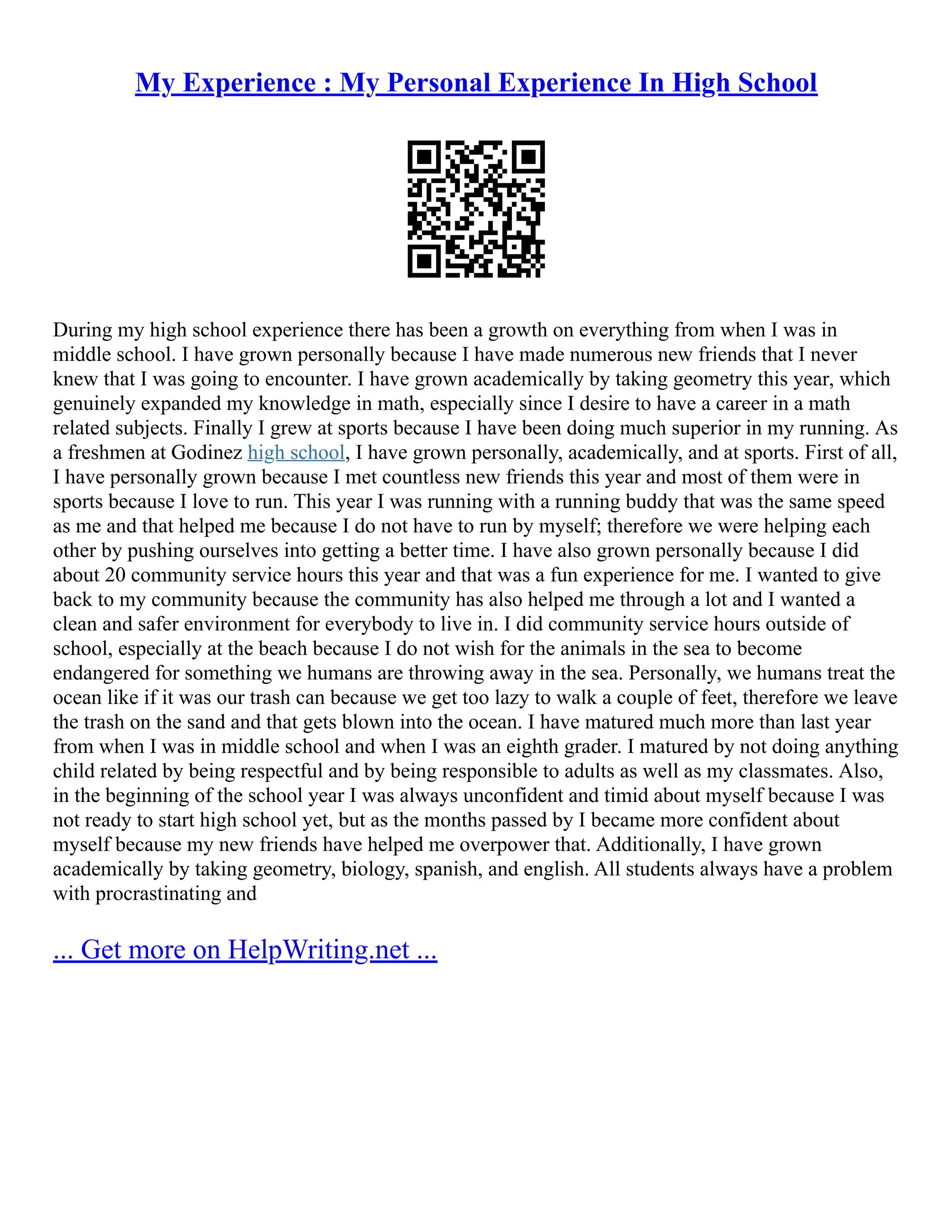 My Experience : My Personal Experience In High School
During my high school experience there has been a growth on everything from when I was in
middle school. I have grown personally because I have made numerous new friends that I never
knew that I was going to encounter. I have grown academically by taking geometry this year, which
genuinely expanded my knowledge in math, especially since I desire to have a career in a math
related subjects. Finally I grew at sports because I have been doing much superior in my running. As
a freshmen at Godinez high school, I have grown personally, academically, and at sports. First of all,
I have personally grown because I met countless new friends this year and most of them were in
sports because I love to run. This year I was running with a running buddy that was the same speed
as me and that helped me because I do not have to run by myself; therefore we were helping each
other by pushing ourselves into getting a better time. I have also grown personally because I did
about 20 community service hours this year and that was a fun experience for me. I wanted to give
back to my community because the community has also helped me through a lot and I wanted a
clean and safer environment for everybody to live in. I did community service hours outside of
school, especially at the beach because I do not wish for the animals in the sea to become
endangered for something we humans are throwing away in the sea. Personally, we humans treat the
ocean like if it was our trash can because we get too lazy to walk a couple of feet, therefore we leave
the trash on the sand and that gets blown into the ocean. I have matured much more than last year
from when I was in middle school and when I was an eighth grader. I matured by not doing anything
child related by being respectful and by being responsible to adults as well as my classmates. Also,
in the beginning of the school year I was always unconfident and timid about myself because I was
not ready to start high school yet, but as the months passed by I became more confident about
myself because my new friends have helped me overpower that. Additionally, I have grown
academically by taking geometry, biology, spanish, and english. All students always have a problem
with procrastinating and
... Get more on HelpWriting.net ...
 