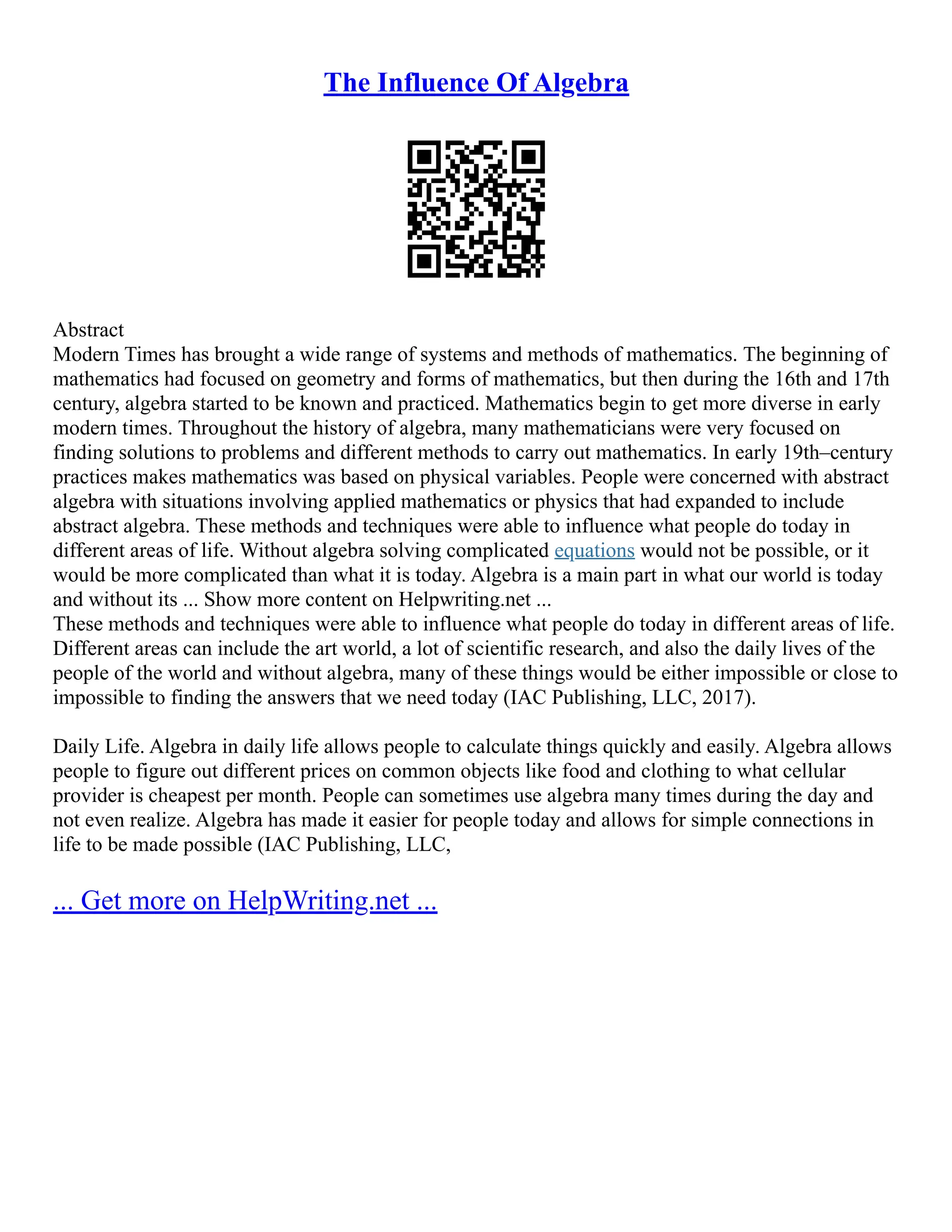 The Influence Of Algebra
Abstract
Modern Times has brought a wide range of systems and methods of mathematics. The beginning of
mathematics had focused on geometry and forms of mathematics, but then during the 16th and 17th
century, algebra started to be known and practiced. Mathematics begin to get more diverse in early
modern times. Throughout the history of algebra, many mathematicians were very focused on
finding solutions to problems and different methods to carry out mathematics. In early 19th–century
practices makes mathematics was based on physical variables. People were concerned with abstract
algebra with situations involving applied mathematics or physics that had expanded to include
abstract algebra. These methods and techniques were able to influence what people do today in
different areas of life. Without algebra solving complicated equations would not be possible, or it
would be more complicated than what it is today. Algebra is a main part in what our world is today
and without its ... Show more content on Helpwriting.net ...
These methods and techniques were able to influence what people do today in different areas of life.
Different areas can include the art world, a lot of scientific research, and also the daily lives of the
people of the world and without algebra, many of these things would be either impossible or close to
impossible to finding the answers that we need today (IAC Publishing, LLC, 2017).
Daily Life. Algebra in daily life allows people to calculate things quickly and easily. Algebra allows
people to figure out different prices on common objects like food and clothing to what cellular
provider is cheapest per month. People can sometimes use algebra many times during the day and
not even realize. Algebra has made it easier for people today and allows for simple connections in
life to be made possible (IAC Publishing, LLC,
... Get more on HelpWriting.net ...
 