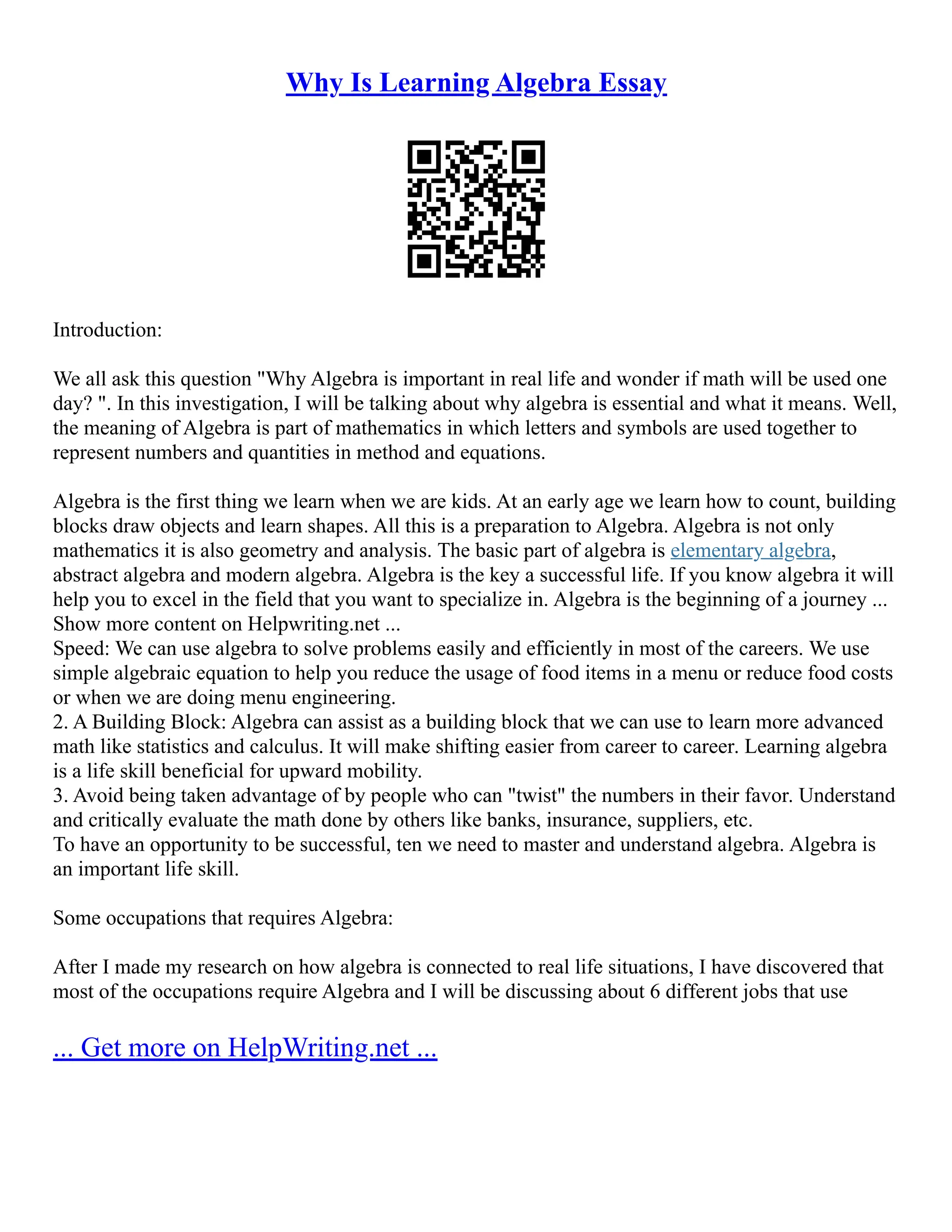 Why Is Learning Algebra Essay
Introduction:
We all ask this question "Why Algebra is important in real life and wonder if math will be used one
day? ". In this investigation, I will be talking about why algebra is essential and what it means. Well,
the meaning of Algebra is part of mathematics in which letters and symbols are used together to
represent numbers and quantities in method and equations.
Algebra is the first thing we learn when we are kids. At an early age we learn how to count, building
blocks draw objects and learn shapes. All this is a preparation to Algebra. Algebra is not only
mathematics it is also geometry and analysis. The basic part of algebra is elementary algebra,
abstract algebra and modern algebra. Algebra is the key a successful life. If you know algebra it will
help you to excel in the field that you want to specialize in. Algebra is the beginning of a journey ...
Show more content on Helpwriting.net ...
Speed: We can use algebra to solve problems easily and efficiently in most of the careers. We use
simple algebraic equation to help you reduce the usage of food items in a menu or reduce food costs
or when we are doing menu engineering.
2. A Building Block: Algebra can assist as a building block that we can use to learn more advanced
math like statistics and calculus. It will make shifting easier from career to career. Learning algebra
is a life skill beneficial for upward mobility.
3. Avoid being taken advantage of by people who can "twist" the numbers in their favor. Understand
and critically evaluate the math done by others like banks, insurance, suppliers, etc.
To have an opportunity to be successful, ten we need to master and understand algebra. Algebra is
an important life skill.
Some occupations that requires Algebra:
After I made my research on how algebra is connected to real life situations, I have discovered that
most of the occupations require Algebra and I will be discussing about 6 different jobs that use
... Get more on HelpWriting.net ...
 