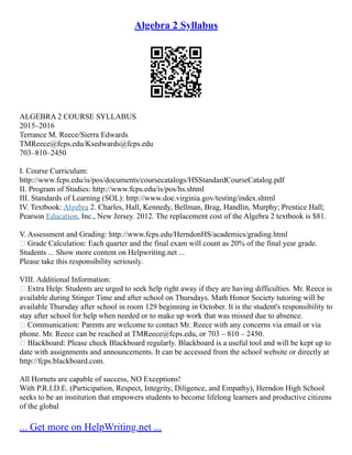 Algebra 2 Syllabus
ALGEBRA 2 COURSE SYLLABUS
2015–2016
Terrance M. Reece/Sierra Edwards
TMReece@fcps.edu/Ksedwards@fcps.edu
703–810–2450
I. Course Curriculum:
http://www.fcps.edu/is/pos/documents/coursecatalogs/HSStandardCourseCatalog.pdf
II. Program of Studies: http://www.fcps.edu/is/pos/hs.shtml
III. Standards of Learning (SOL): http://www.doe.virginia.gov/testing/index.shtml
IV. Textbook: Algebra 2. Charles, Hall, Kennedy, Bellman, Brag, Handlin, Murphy; Prentice Hall;
Pearson Education, Inc., New Jersey. 2012. The replacement cost of the Algebra 2 textbook is $81.
V. Assessment and Grading: http://www.fcps.edu/HerndonHS/academics/grading.html
 Grade Calculation: Each quarter and the final exam will count as 20% of the final year grade.
Students ... Show more content on Helpwriting.net ...
Please take this responsibility seriously.
VIII. Additional Information:
 Extra Help: Students are urged to seek help right away if they are having difficulties. Mr. Reece is
available during Stinger Time and after school on Thursdays. Math Honor Society tutoring will be
available Thursday after school in room 129 beginning in October. It is the student's responsibility to
stay after school for help when needed or to make up work that was missed due to absence.
 Communication: Parents are welcome to contact Mr. Reece with any concerns via email or via
phone. Mr. Reece can be reached at TMReece@fcps.edu, or 703 – 810 – 2450.
 Blackboard: Please check Blackboard regularly. Blackboard is a useful tool and will be kept up to
date with assignments and announcements. It can be accessed from the school website or directly at
http://fcps.blackboard.com.
All Hornets are capable of success, NO Exceptions!
With P.R.I.D.E. (Participation, Respect, Integrity, Diligence, and Empathy), Herndon High School
seeks to be an institution that empowers students to become lifelong learners and productive citizens
of the global
... Get more on HelpWriting.net ...
 