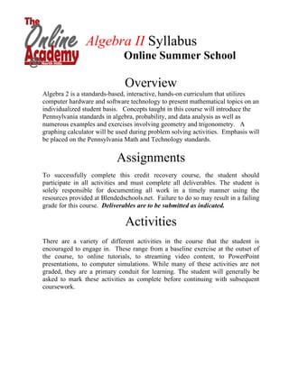 Algebra II Syllabus
                              Online Summer School

                               Overview
Algebra 2 is a standards-based, interactive, hands-on curriculum that utilizes
computer hardware and software technology to present mathematical topics on an
individualized student basis. Concepts taught in this course will introduce the
Pennsylvania standards in algebra, probability, and data analysis as well as
numerous examples and exercises involving geometry and trigonometry. A
graphing calculator will be used during problem solving activities. Emphasis will
be placed on the Pennsylvania Math and Technology standards.


                            Assignments
To successfully complete this credit recovery course, the student should
participate in all activities and must complete all deliverables. The student is
solely responsible for documenting all work in a timely manner using the
resources provided at Blendedschools.net. Failure to do so may result in a failing
grade for this course. Deliverables are to be submitted as indicated.

                               Activities
There are a variety of different activities in the course that the student is
encouraged to engage in. These range from a baseline exercise at the outset of
the course, to online tutorials, to streaming video content, to PowerPoint
presentations, to computer simulations. While many of these activities are not
graded, they are a primary conduit for learning. The student will generally be
asked to mark these activities as complete before continuing with subsequent
coursework.
 