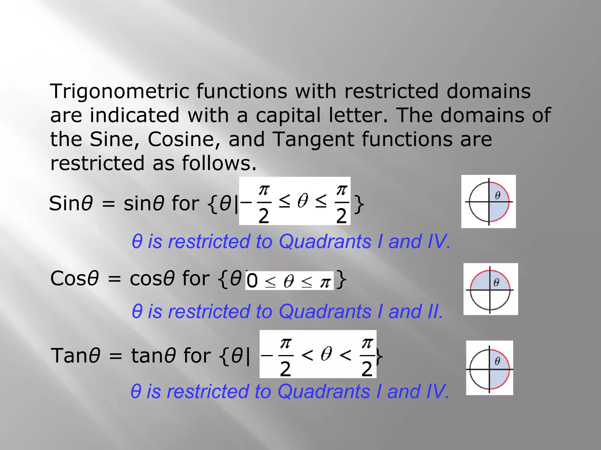 Trigonometric functions with restricted domains
are indicated with a capital letter. The domains of
the Sine, Cosine, and Tangent functions are
restricted as follows.
Sinθ = sinθ for {θ| }
θ is restricted to Quadrants I and IV.
Cosθ = cosθ for {θ| }
θ is restricted to Quadrants I and II.
Tanθ = tanθ for {θ| }
θ is restricted to Quadrants I and IV.
 