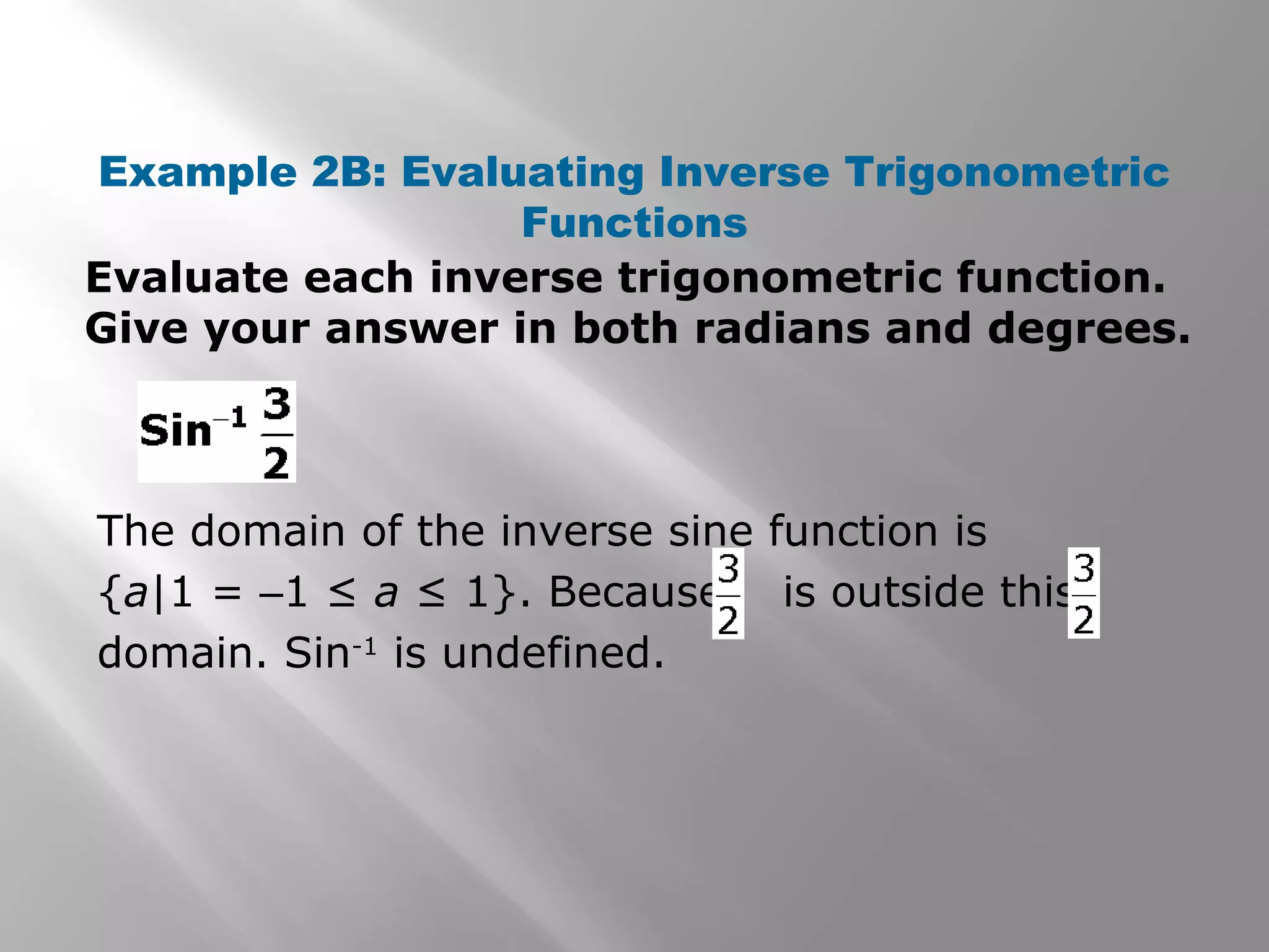 Example 2B: Evaluating Inverse Trigonometric
Functions
Evaluate each inverse trigonometric function.
Give your answer in both radians and degrees.
The domain of the inverse sine function is
{a|1 = –1 ≤ a ≤ 1}. Because is outside this
domain. Sin-1
is undefined.
 
