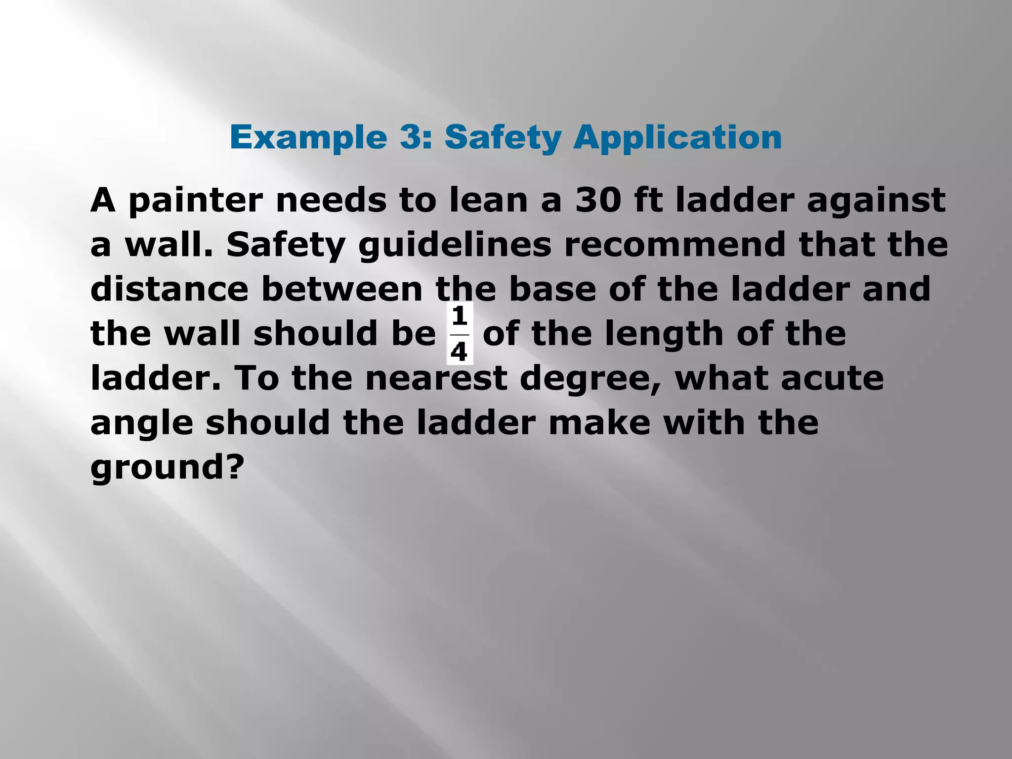 Example 3: Safety Application
A painter needs to lean a 30 ft ladder against
a wall. Safety guidelines recommend that the
distance between the base of the ladder and
the wall should be of the length of the
ladder. To the nearest degree, what acute
angle should the ladder make with the
ground?
 