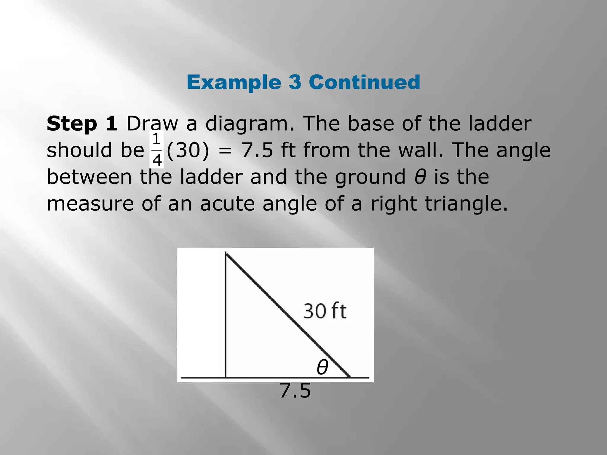 Example 3 Continued
θ
7.5
Step 1 Draw a diagram. The base of the ladder
should be (30) = 7.5 ft from the wall. The angle
between the ladder and the ground θ is the
measure of an acute angle of a right triangle.
 