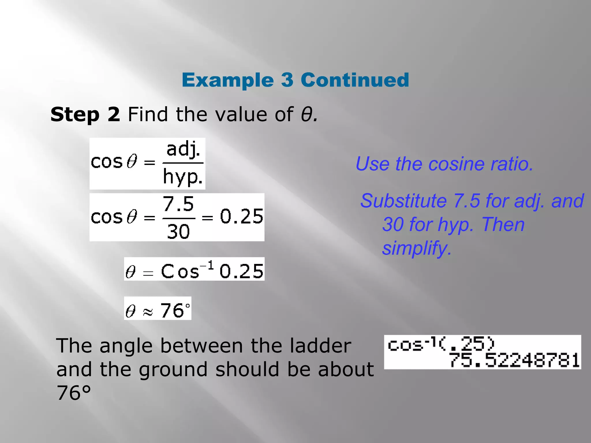 Example 3 Continued
Step 2 Find the value of θ.
Use the cosine ratio.
Substitute 7.5 for adj. and
30 for hyp. Then
simplify.
The angle between the ladder
and the ground should be about
76°
 