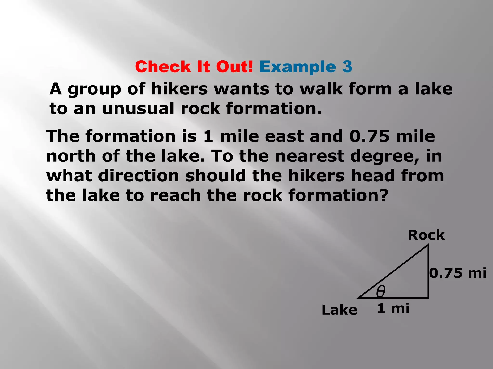 Check It Out! Example 3
A group of hikers wants to walk form a lake
to an unusual rock formation.
The formation is 1 mile east and 0.75 mile
north of the lake. To the nearest degree, in
what direction should the hikers head from
the lake to reach the rock formation?
Lake
θ
Rock
0.75 mi
1 mi
 
