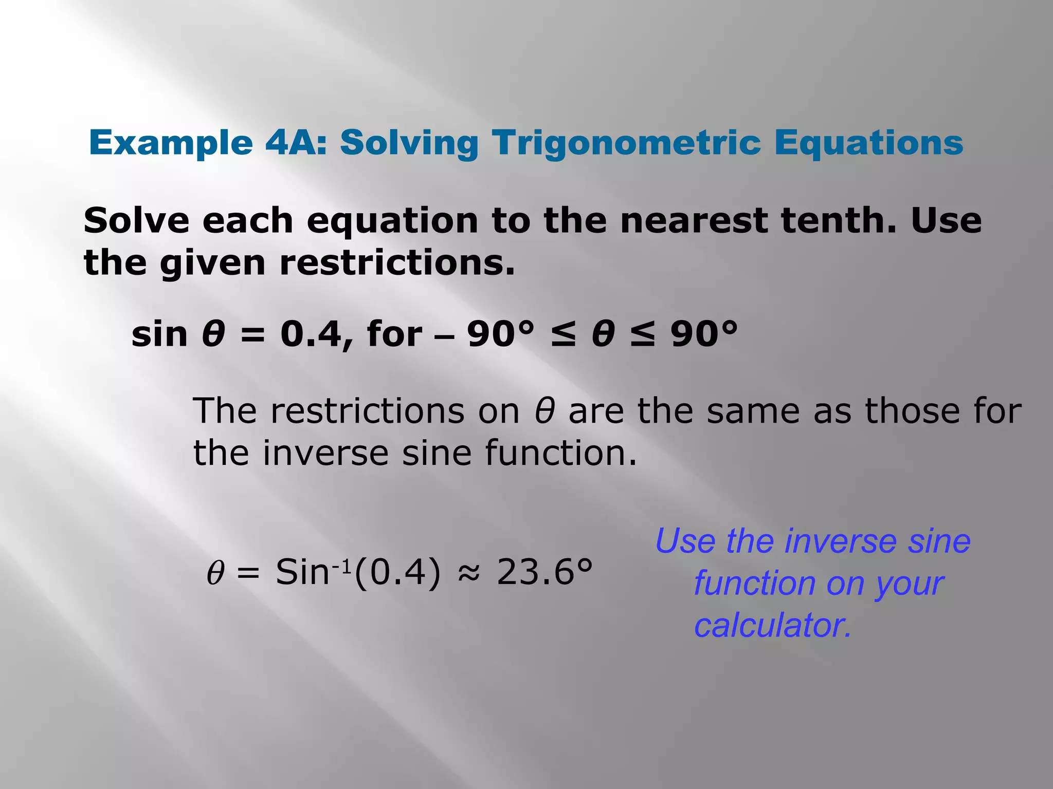 Example 4A: Solving Trigonometric Equations
Solve each equation to the nearest tenth. Use
the given restrictions.
sin θ = 0.4, for – 90° ≤ θ ≤ 90°
The restrictions on θ are the same as those for
the inverse sine function.
θ = Sin-1
(0.4) ≈ 23.6°
Use the inverse sine
function on your
calculator.
 