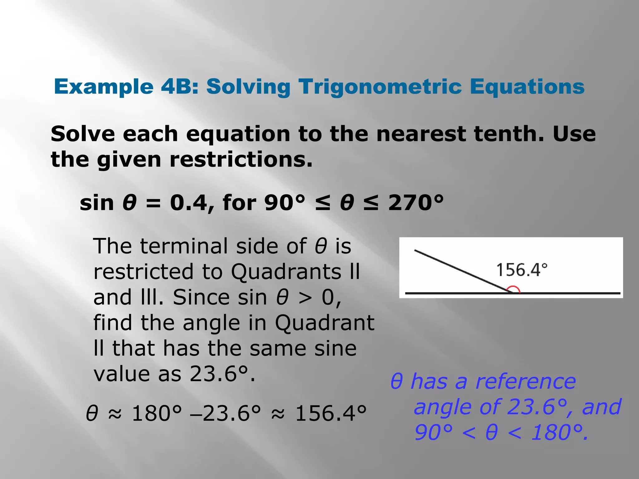 Example 4B: Solving Trigonometric Equations
Solve each equation to the nearest tenth. Use
the given restrictions.
sin θ = 0.4, for 90° ≤ θ ≤ 270°
The terminal side of θ is
restricted to Quadrants ll
and lll. Since sin θ > 0,
find the angle in Quadrant
ll that has the same sine
value as 23.6°.
θ ≈ 180° –23.6° ≈ 156.4°
θ has a reference
angle of 23.6°, and
90° < θ < 180°.
 