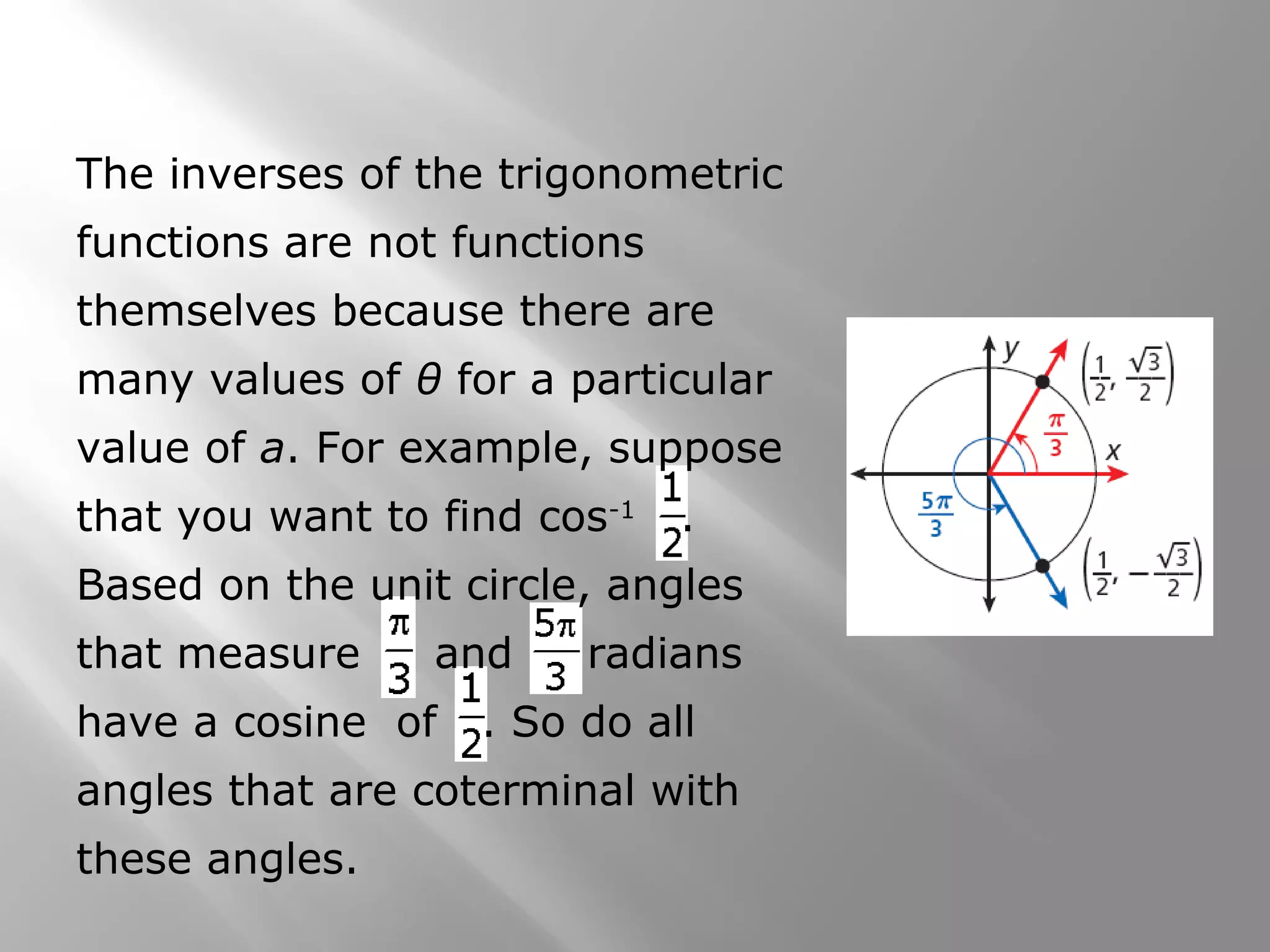 The inverses of the trigonometric
functions are not functions
themselves because there are
many values of θ for a particular
value of a. For example, suppose
that you want to find cos-1
.
Based on the unit circle, angles
that measure and radians
have a cosine of . So do all
angles that are coterminal with
these angles.
 