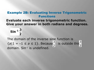 Example 2B: Evaluating Inverse Trigonometric
Functions
Evaluate each inverse trigonometric function.
Give your answer in both radians and degrees.
The domain of the inverse sine function is
{a|1 = –1 ≤ a ≤ 1}. Because is outside this
domain. Sin-1
is undefined.
 