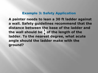 Example 3: Safety Application
A painter needs to lean a 30 ft ladder against
a wall. Safety guidelines recommend that the
distance between the base of the ladder and
the wall should be of the length of the
ladder. To the nearest degree, what acute
angle should the ladder make with the
ground?
 
