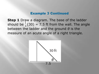 Example 3 Continued
θ
7.5
Step 1 Draw a diagram. The base of the ladder
should be (30) = 7.5 ft from the wall. The angle
between the ladder and the ground θ is the
measure of an acute angle of a right triangle.
 
