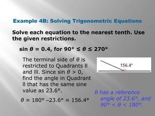 Example 4B: Solving Trigonometric Equations
Solve each equation to the nearest tenth. Use
the given restrictions.
sin θ = 0.4, for 90° ≤ θ ≤ 270°
The terminal side of θ is
restricted to Quadrants ll
and lll. Since sin θ > 0,
find the angle in Quadrant
ll that has the same sine
value as 23.6°.
θ ≈ 180° –23.6° ≈ 156.4°
θ has a reference
angle of 23.6°, and
90° < θ < 180°.
 
