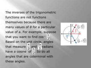 The inverses of the trigonometric
functions are not functions
themselves because there are
many values of θ for a particular
value of a. For example, suppose
that you want to find cos-1
.
Based on the unit circle, angles
that measure and radians
have a cosine of . So do all
angles that are coterminal with
these angles.
 