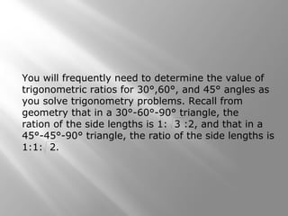 You will frequently need to determine the value of
trigonometric ratios for 30°,60°, and 45° angles as
you solve trigonometry problems. Recall from
geometry that in a 30°-60°-90° triangle, the
ration of the side lengths is 1: 3 :2, and that in a
45°-45°-90° triangle, the ratio of the side lengths is
1:1: 2.
 