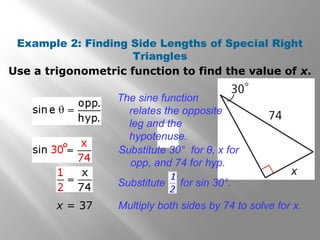 Example 2: Finding Side Lengths of Special Right
Triangles
Use a trigonometric function to find the value of x.
°
x = 37
The sine function
relates the opposite
leg and the
hypotenuse.
Multiply both sides by 74 to solve for x.
Substitute for sin 30°.
Substitute 30° for θ, x for
opp, and 74 for hyp.
 