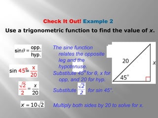 Check It Out! Example 2
Use a trigonometric function to find the value of x.
The sine function
relates the opposite
leg and the
hypotenuse.
Substitute 45 for θ, x for
opp, and 20 for hyp.
°
°
Substitute for sin 45°.
Multiply both sides by 20 to solve for x.
 