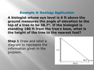 Example 4: Geology Application
A biologist whose eye level is 6 ft above the
ground measures the angle of elevation to the
top of a tree to be 38.7°. If the biologist is
standing 180 ft from the tree’s base, what is
the height of the tree to the nearest foot?
Step 1 Draw and label a
diagram to represent the
information given in the
problem.
 