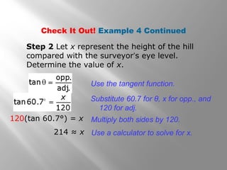 Check It Out! Example 4 Continued
Use the tangent function.
120(tan 60.7°) = x
Substitute 60.7 for θ, x for opp., and
120 for adj.
Multiply both sides by 120.
Step 2 Let x represent the height of the hill
compared with the surveyor’s eye level.
Determine the value of x.
214 ≈ x Use a calculator to solve for x.
 