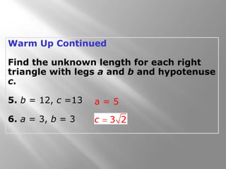 Warm Up Continued
Find the unknown length for each right
triangle with legs a and b and hypotenuse
c.
5. b = 12, c =13
6. a = 3, b = 3
a = 5
 