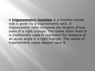 A trigonometric function is a function whose
rule is given by a trigonometric ratio. A
trigonometric ratio compares the lengths of two
sides of a right triangle. The Greek letter theta θ
is traditionally used to represent the measure of
an acute angle in a right triangle. The values of
trigonometric ratios depend upon θ.
 