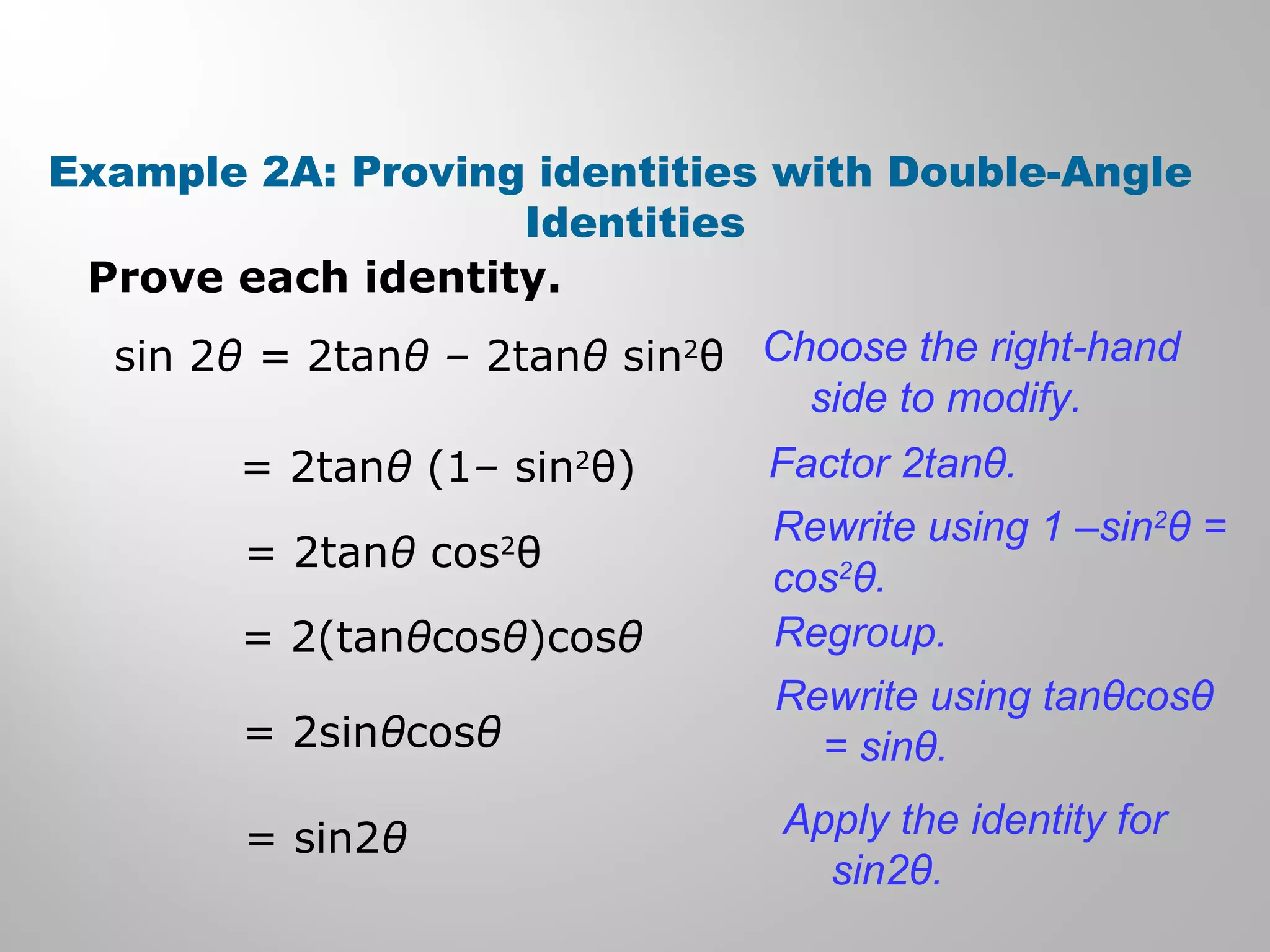 Example 2A: Proving identities with Double-Angle
Identities
Prove each identity.
sin 2θ = 2tanθ – 2tanθ sin2
θ Choose the right-hand
side to modify.
= 2tanθ (1– sin2
θ) Factor 2tanθ.
= 2tanθ cos2
θ
Rewrite using 1 –sin2
θ =
cos2
θ.
= 2(tanθcosθ)cosθ Regroup.
= 2sinθcosθ
Rewrite using tanθcosθ
= sinθ.
= sin2θ Apply the identity for
sin2θ.
 