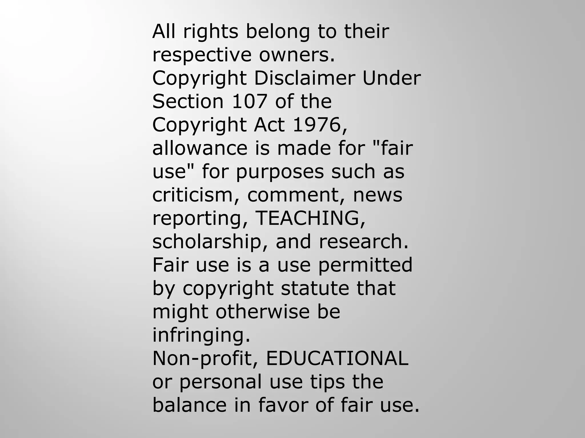 All rights belong to their
respective owners.
Copyright Disclaimer Under
Section 107 of the
Copyright Act 1976,
allowance is made for "fair
use" for purposes such as
criticism, comment, news
reporting, TEACHING,
scholarship, and research.
Fair use is a use permitted
by copyright statute that
might otherwise be
infringing.
Non-profit, EDUCATIONAL
or personal use tips the
balance in favor of fair use.
 
