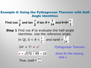 Example 4: Using the Pythagorean Theorem with Half-
Angle Identities
Find cos and tan if tan θ = and 0<θ<
Step 1 Find cos θ to evaluate the half-angle
identities. Use the reference angle.
In Ql, 0 < θ < and tanθ =
242
+ 72
= x2
Thus, cosθ =
Pythagorean Theorem.
Solve for the missing
side x.
 