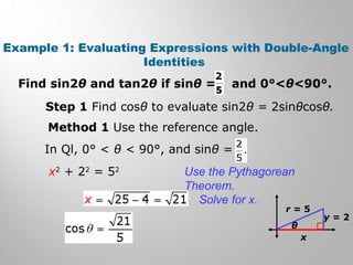 Example 1: Evaluating Expressions with Double-Angle
Identities
Find sin2θ and tan2θ if sinθ = and 0°<θ<90°.
Step 1 Find cosθ to evaluate sin2θ = 2sinθcosθ.
Method 1 Use the reference angle.
In Ql, 0° < θ < 90°, and sinθ =
x2
+ 22
= 52
θ
r = 5
y = 2
x
Use the Pythagorean
Theorem.
Solve for x.
 