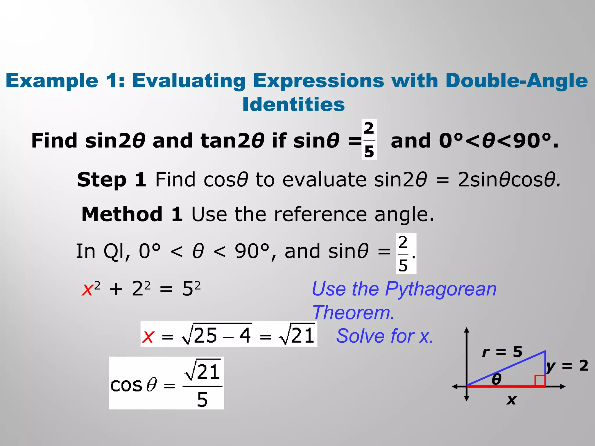 Example 1: Evaluating Expressions with Double-Angle
Identities
Find sin2θ and tan2θ if sinθ = and 0°<θ<90°.
Step 1 Find cosθ to evaluate sin2θ = 2sinθcosθ.
Method 1 Use the reference angle.
In Ql, 0° < θ < 90°, and sinθ =
x2
+ 22
= 52
θ
r = 5
y = 2
x
Use the Pythagorean
Theorem.
Solve for x.
 